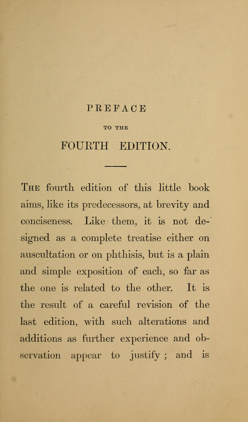 FOURTH EDITION. The fourth edition of this little book aims, like its predecessors, at brevity and conciseness. Like them, it is not de- signed as a complete treatise either on auscultation or on phthisis, but is a plain and simple exposition of each, so far as the one is related to the other. It is the result of a careful revision of the last edition, with such alterations and additions as further experience and ob- servation appear to justify ; and is