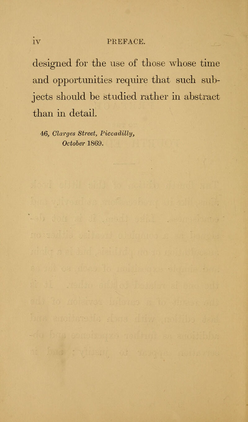 designed for the use of those whose time and opportunities require that such sub- jects should be studied rather in abstract than in detail. 46, Clarges Street, Piccadilly, October 1869.