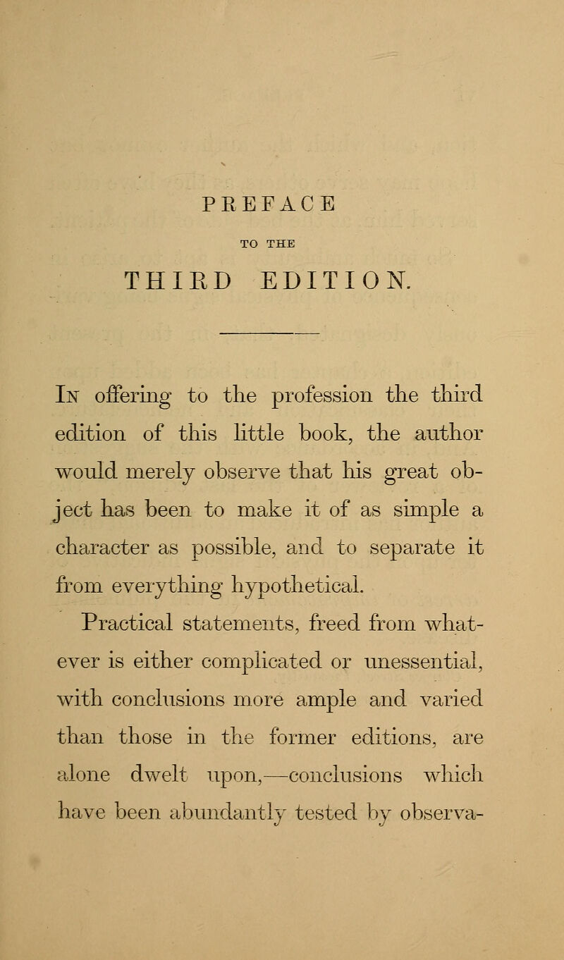 THIED EDITION. In offering to the profession the third edition of this httle book, the author would merely observe that his great ob- ject has been to make it of as simple a character as possible, and to separate it from everything hypothetical. Practical statements, freed from what- ever is either complicated or unessential, with conclusions more ample and varied than those in the former editions, are alone dwelt upon,—conclusions which have been abundantly tested by observa-