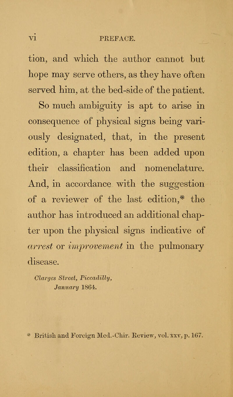 tion, and which the author cannot but hope may serve others, as they have often served him, at the bed-side of the patient. So much ambiguity is apt to arise in consequence of physical signs being vari- ously designated, that, in the present edition, a chapter has been added upon their classification and nomenclature. And, in accordance with the suggestion of a reviewer of the last edition,* the author has introduced an additional chap- ter upon the physical signs indicative of arrest or improvement in the pulmonary disease. Clargcs Street, Piccadilly, January 1864. * British and Foreign Mcd.-Chir. Keview, vol. xxv, p. 167=