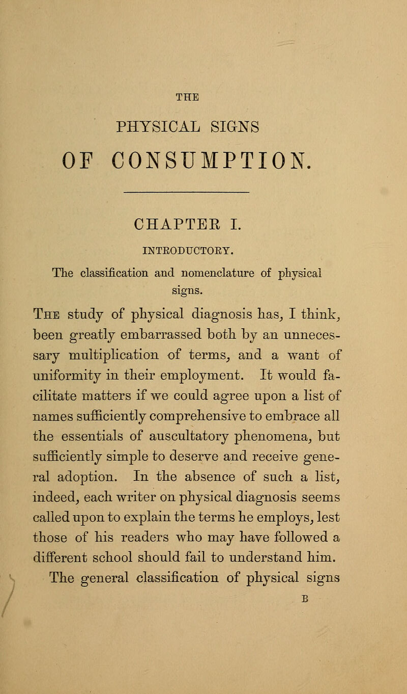 THE PHYSICAL SIGNS OF CONSUMPTION, CHAPTEE I. INTEODFCTOEY. The classification and nomenclature of physical signs. The study of physical diagnosis L.as_, I think^ been greatly embarrassed both by an unneces- sary multiplication of terms^ and a want of uniformity in their employment. It would fa- cilitate matters if we could agree upon a list of names sufficiently comprehensive to embrace all the essentials of auscultatory phenomena^ but sufficiently simple to deserve and receive gene- ral adoption. In the absence of such a list, indeed, each writer on physical diagnosis seems called upon to explain the terms he employs, lest those of his readers who may have followed a different school should fail to understand him. The general classification of physical signs