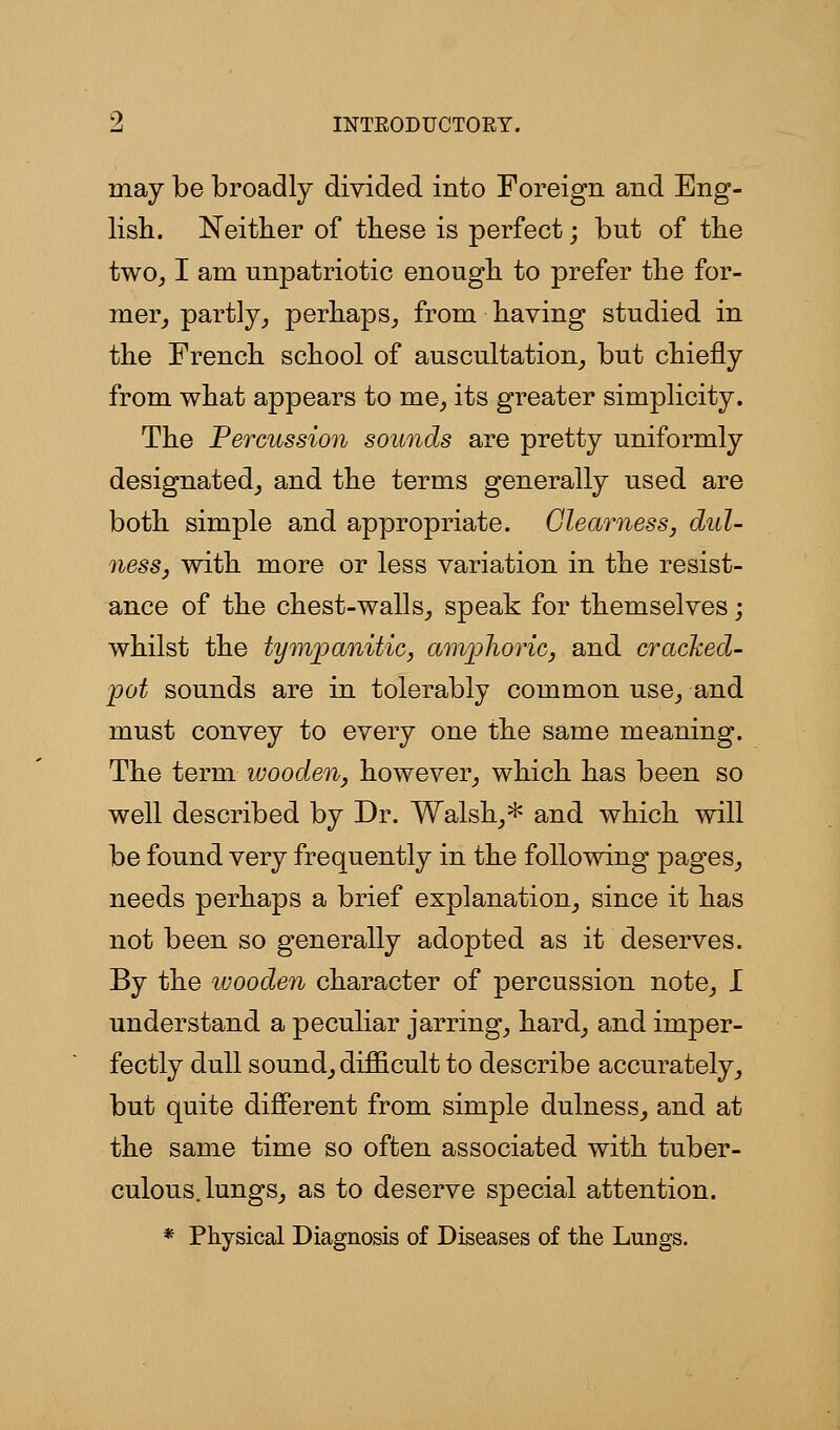 may be broadly divided into Foreign and Eng- lish. Neither of tliese is perfect; but of the two^ I am unpatriotic enough to prefer the for- mer^ partly_, perhaps^ from having studied in the French school of auscultation^ but chiefly from what appears to me, its greater simplicity. The Percussion sounds are pretty uniformly designated, and the terms generally used are both simple and appropriate. Glearness, duU ness, with more or less variation in the resist- ance of the chest-walls, speak for themselves; whilst the tympanitic, amjphoric, and crached- pot sounds are in tolerably common use, and must convey to every one the same meaning. The term wooden, however, which has been so well described by Dr. Walsh,* and which will be found very frequently in the following pages, needs perhaps a brief explanation, since it has not been so generally adopted as it deserves. By the ivooden character of percussion note, I understand a peculiar jarring, hard, and imper- fectly dull sound, difl&cult to describe accurately, but quite different from simple dulness, and at the same time so often associated with tuber- culous, lungs, as to deserve special attention. * Physical Diagnosis of Diseases of the Lungs.