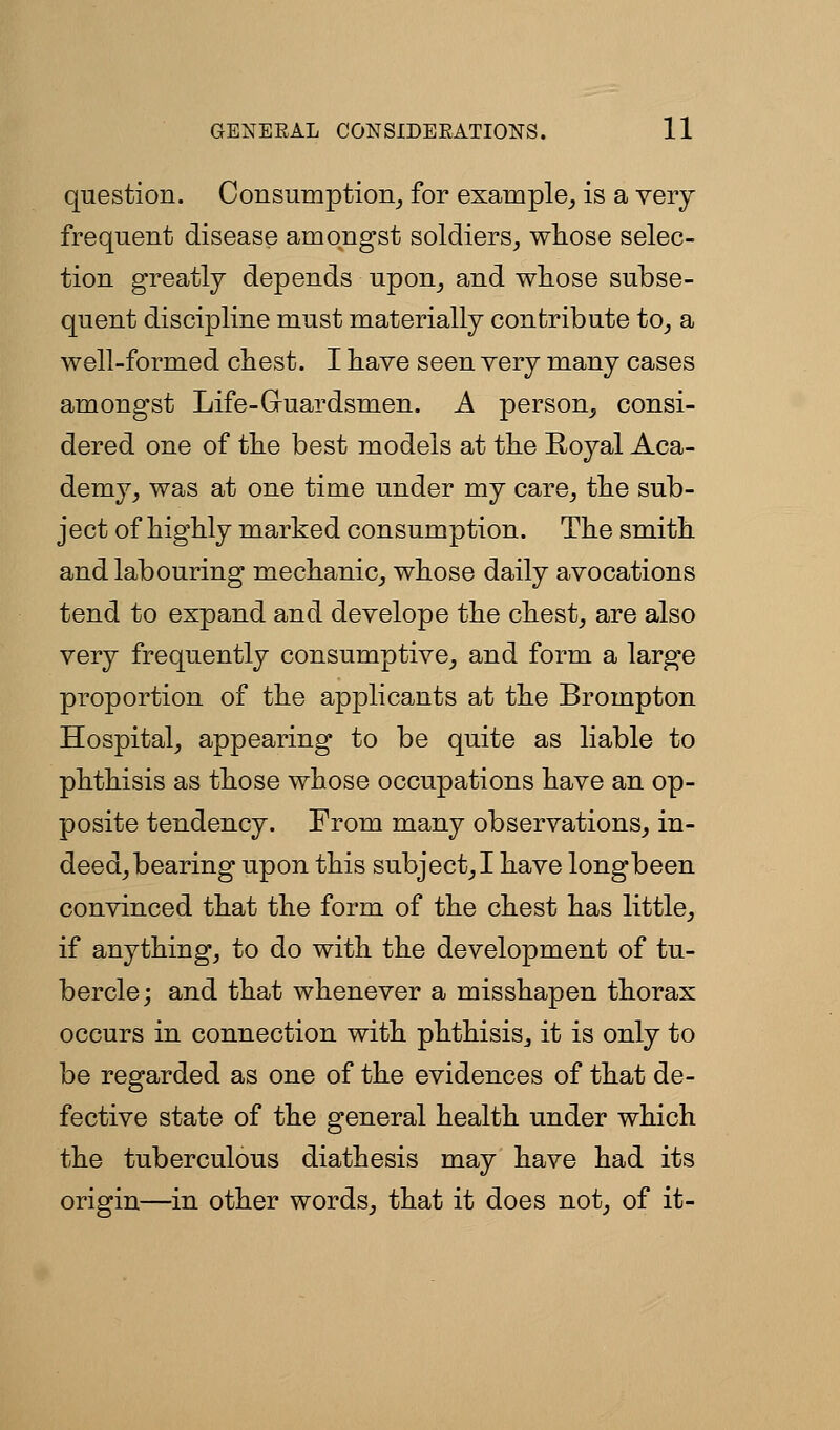 question. Consumption_, for exainple_, is a veiy frequent disease amongst soldiers^ wliose selec- tion greatly depends upon^ and wliose subse- quent discipline must materially contribute to_, a well-formed chest. I liave seen very many cases amongst Life-Guardsmen. A person^ consi- dered one of tlie best models at the Royal Aca- demy^ was at one time under my care^ the sub- ject of highly marked consumption. The smith and labouring mechanic^ whose daily avocations tend to expand and develope the chest, are also very frequently consumptive^, and form a large proportion of the applicants at the Brompton Hospital, appearing to be quite as liable to phthisis as those whose occupations have an op- posite tendency. From many observations, in- deed, bearing upon this subject,! have longbeen convinced that the form of the chest has little, if anything, to do with the development of tu- bercle; and that whenever a misshapen thorax occurs in connection with phthisis, it is only to be regarded as one of the evidences of that de- fective state of the general health under which the tuberculous diathesis may have had its origin—in other words, that it does not, of it-