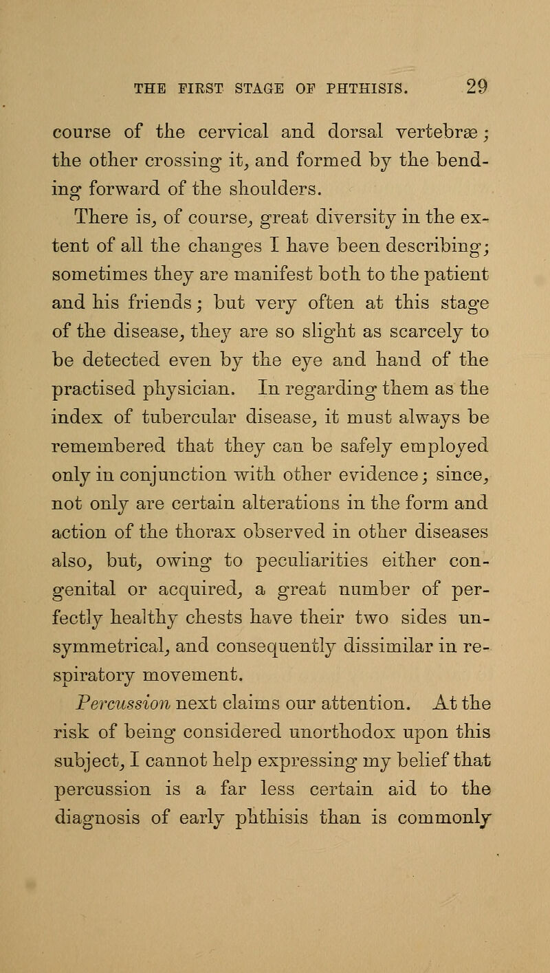 course of the cervical and dorsal vertebrae; the other crossing it^ and formed by the bend- ing forward of the shoulders. There is_, of course^ great diversity in the ex- tent of all the changes I have been describing; sometimes they are manifest both to the patient and his friends; but very often at this stage of the disease_, they are so slight as scarcely to be detected even by the eye and hand of the practised physician. In regarding them as the index of tubercular disease^ it must always be remembered that they can be safely employed only in conjunction with other evidence; since^ not only are certain alterations in the form and action of the thorax observed in other diseases also, but, owing to peculiarities either con- genital or acquired, a great number of per- fectly healthy chests have their two sides un- symmetrical, and consequently dissimilar in re- spiratory movement. Percussion next claims our attention. At the risk of being considered unorthodox upon this subject, I cannot help expressing my belief that percussion is a far less certain aid to the diagnosis of early phthisis than is commonly