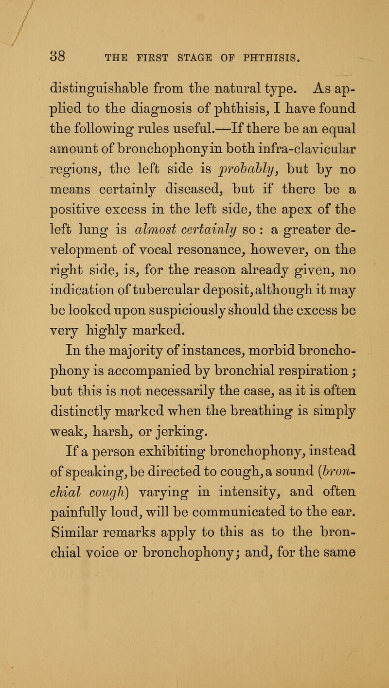 distinguisliable from tlie natural type. As ap- plied to the diagnosis of phthisis^ I have found the following rules useful.—If there be an equal amount of bronchophony in both infra-clavicular regions^ the left side is prohahly, but by no means certainly diseased^ but if there be a positive excess in the left side, the apex of the left lung is almost certainly so : a greater de- velopment of vocal resonance,, however, on the right side, is, for the reason already given, no indication of tubercular deposit, although it may be looked upon suspiciously should the excess be very highly marked. In the majority of instances, morbid broncho- phony is accompanied by bronchial respiration; but this is not necessarily the case, as it is often distinctly marked when the breathing is simply weak, harsh, or jerking. If a person exhibiting bronchophony, instead of speaking, be directed to cough, a sound {bron- chial cough) varying in intensity, and often painfully loud, will be communicated to the ear. Similar remarks apply to this as to the bron- chial voice or bronchophony; and, for the same