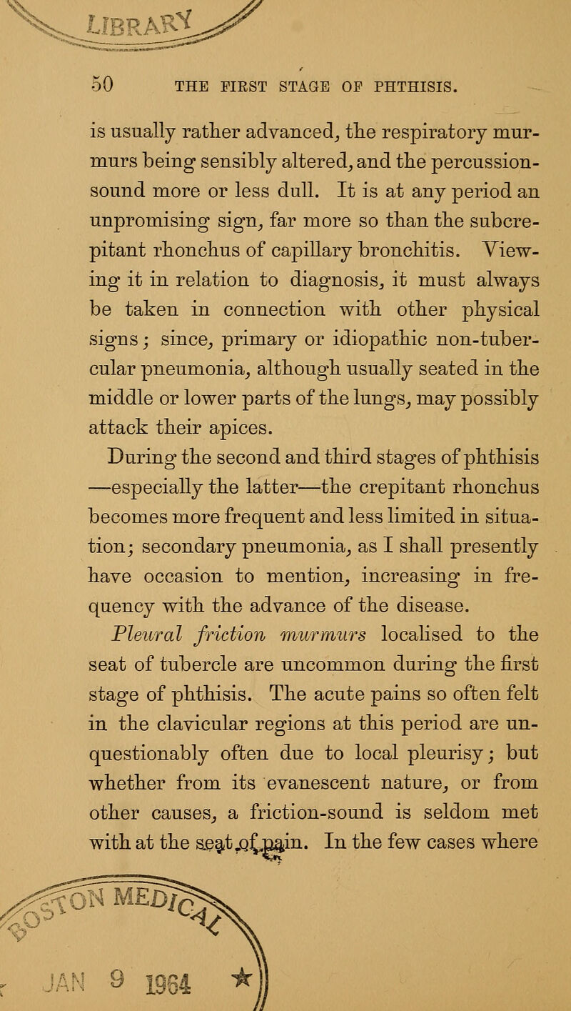 is usually rather advaiiced_, tlie respiratory mur- murs being sensibly altered_, and tlie percussion- sound more or less dull. It is at any period an unpromising sign^ far more so than tlie subcre- pitant rhonclius of capillary bronchitis. View- ing it in relation to diagnosis^ it must always be taken in connection with other physical signs; since_, primary or idiopathic non-tuber- cular pneumonia^ although usually seated in the middle or lower parts of the lungs^ may possibly attack their apices. During the second and third stages of phthisis —especially the latter—the crepitant rhonchus becomes more frequent and less limited in situa- tion; secondary pneumonia^ as I shall presently have occasion to mention_, increasing in fre- quency with the advance of the disease. Pleural friction murmur's localised to the seat of tubercle are uncommon during the first stage of phthisis. The acute pains so often felt in the clavicular regions at this period are un- questionably often due to local pleurisy; but whether from its evanescent nature^ or from other causes^ a friction-sound is seldom met with at the ae^t.Q{,min. In the few cases where