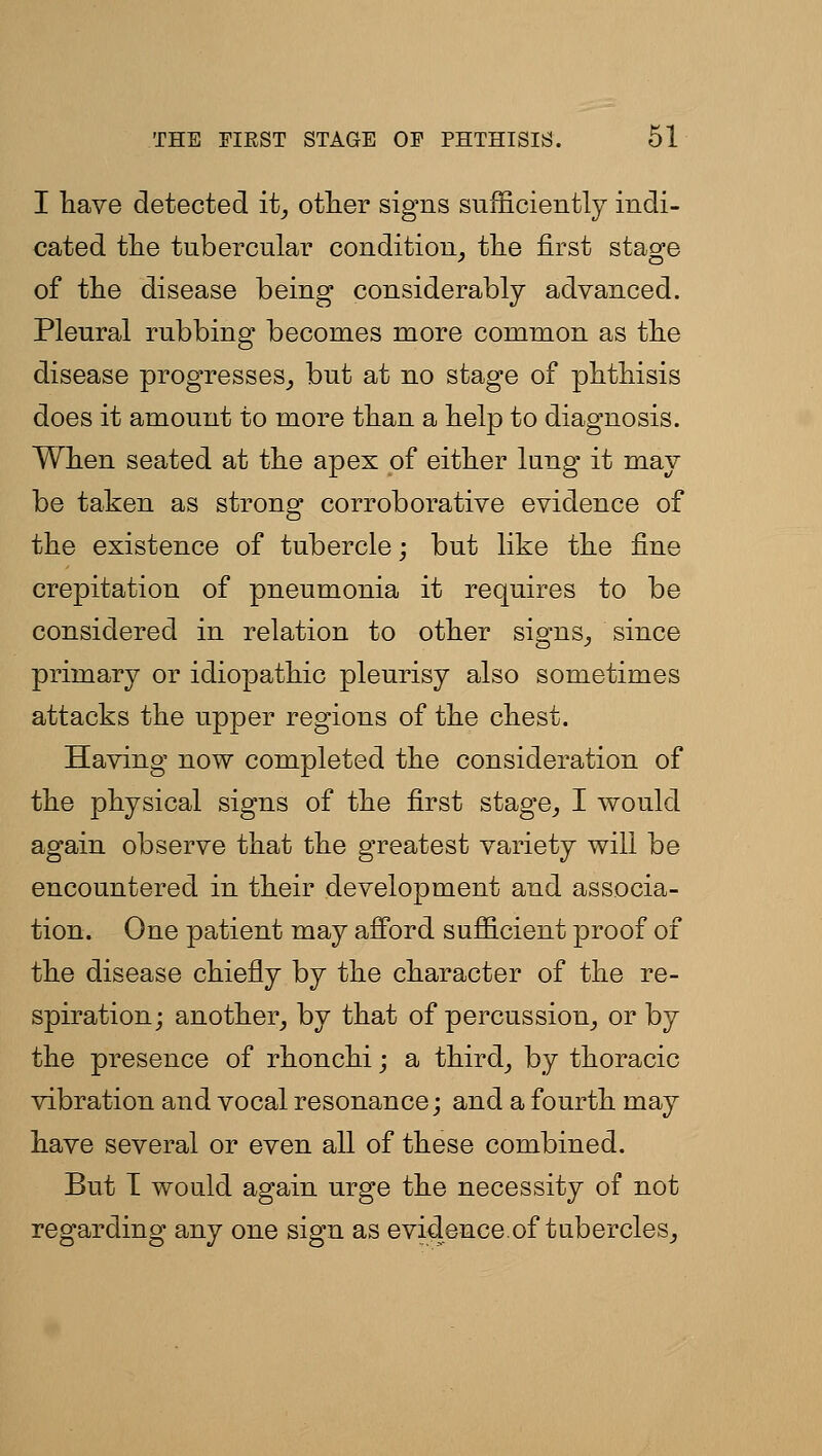 I liave detected it^ otlier signs sufficiently indi- cated the tubercular condition^ tlie first stage of the disease being considerably advanced. Pleural rubbing becomes more common as tlie disease progresses_, but at no stage of phthisis does it amount to more than a help to diagnosis. When seated at the apex of either lung it may be taken as strong corroborative evidence of the existence of tubercle; but like the fine crepitation of pneumonia it requires to be considered in relation to other signs_, since primary or idiopathic pleurisy also sometimes attacks the upper regions of the chest. Having now completed the consideration of the physical signs of the first stage^ I would again observe that the greatest variety will be encountered in their development and associa- tion. One patient may afford sufficient proof of the disease chiefly by the character of the re- spiration; another, by that of percussion_, or by the presence of rhonchi; a third_, by thoracic vibration and vocal resonance; and a fourth may have several or even all of these combined. But T would again urge the necessity of not regarding any one sign as evidence.of tQbercles_,