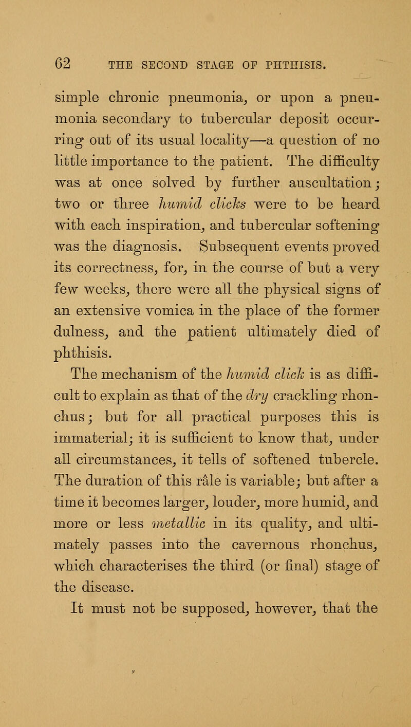 simple chronic pneumonia^ or upon a pneu- monia secondary to tubercular deposit occur- ring out of its usual locality—a question of no little importance to the patient. The difficulty was at once solved by further auscultation; two or three himiid clichs were to be heard with each inspiration^ and tubercular softening was the diagnosis. Subsequent events proved its correctness^ for^ in the course of but a very few weeks^ there were all the physical signs of an extensive vomica in the place of the former dulness^ and the patient ultimately died of phthisis. The mechanism of the humid click is as diffi- cult to explain as that of the dry crackling rhon- chusj but for all practical purposes this is immaterial; it is sufficient to know that^ under all circumstances^ it tells of softened tubercle. The duration of this rale is variable; but after a time it becomes larger_, louder^ more humid^ and more or less metallic in its quality, and ulti- mately passes into the cavernous rhonchus^ which characterises the third (or final) stage of the disease. It must not be supposed, however, that the