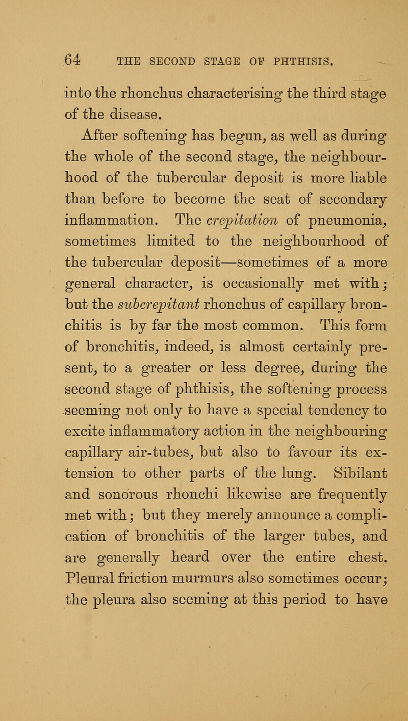 into tlie rlionclius characterising tlie third stage of the disease. After softening has begun^ as well as during the whole of the second stage_, the neighbour- hood of the tubercular deposit is more liable than before to become the seat of secondary inflammation. The crepitation of pneumonia_, sometimes limited to the neighbourhood of the tubercular deposit—sometimes of a more general character_, is occasionally met with; but the suhcrejoitant rhonchus of capillary bron- chitis is by far the most common. This form of bronchitis,, indeed^ is almost certainly pre- sentj to a greater or less degree^ during the second stage of phthisis^ the softening process seeming not only to have a special tendency to excite inflammatory action in the neighbouring capillary air-tubes^ but also to favour its ex- tension to other parts of the lung. Sibilant and sonorous rhonchi likewise are frequently met with; but they merely announce a compli- cation of bronchitis of the larger tubes^ and are generally heard over the entire chest. Pleural friction murmurs also sometimes occur; the pleura also seeming at this period to have