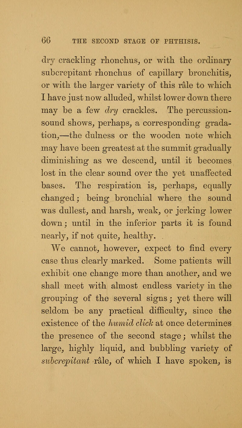 dry crackling r]ionc]ius_, or with tlie ordiuary sub crepitant rhonclius of capillary bronchitis^ or with the larger variety of this rale to which I have just now alluded^ whilst lower down there may be a few dry crackles. The percussion- sound shows^ perhaps^ a corresponding grada- tion^—the dulness or the wooden note which may have been greatest at the summit gradually diminishing as we descend^ until it becomes lost in the clear sound over the yet unaffected bases. The respiration is^ perhaps^ equally changed; being bronchial where the sound was dullest, and harsh, weak, or jerking- lower down; until in the inferior parts it is found nearly, if not quite, healthy. We cannot, however, expect to find every case thus clearly marked. Some patients will exhibit one change more than another, and we shall meet with almost endless variety in the grouping of the several signs; yet there will seldom be any practical difficulty, since the existence of the humid click at once determines the presence of the second stage; whilst the large, highly liquid, and bubbling variety of siibcrepitant rale, of which I have spoken, is