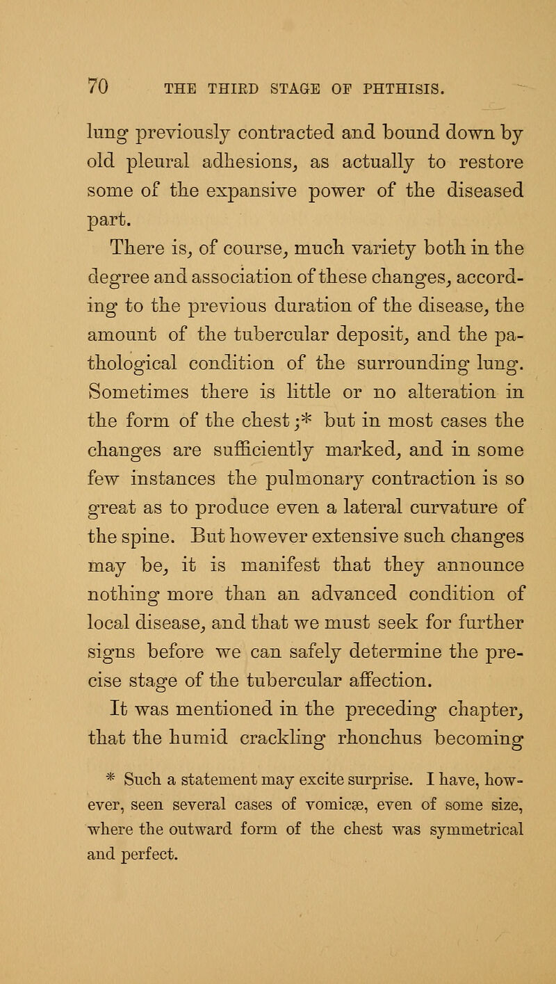 lung previously contracted and bound down by- old pleural adhesions^ as actually to restore some of ttie expansive power of the diseased part. There is^ of course,, much variety both in the degree and association of these changes^ accord- ing to the previous duration of the disease^ the amount of the tubercular deposit^ and the pa- thological condition of the surrounding lung. Sometimes there is little or no alteration in the form of the chest ;* but in most cases the changes are sufficiently marked^ and in some few instances the pulmonary contraction is so great as to produce even a lateral curvature of the spine. But however extensive such changes may be^ it is manifest that they announce nothing more than an advanced condition of local disease^ and that we must seek for further signs before we can safely determine the pre- cise stage of the tubercular affection. It was mentioned in the preceding chapter^ that the humid crackling rhonchus becoming * Such a statement may excite surprise. I have, how- ever, seen several cases of vomicae, even of some size, where the outward form of the chest was symmetrical and perfect.