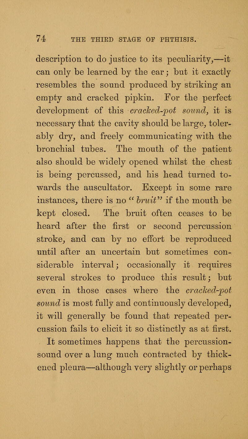 description to do justice to its peculiarity^—it can only be learned by tlie ear; but it exactly resembles tlie sound produced by striking an empty and cracked pipkin. For tlie perfect development of this cracked-iDot sound, it is necessary that the cavity should be large^ toler- ably dry^ and freely communicating with the bronchial tubes. The mouth of the patient also should be widely opened whilst the chest is being percussed^ and his head turned to- wards the auscultator. Except in some rare instances^ there is no '^ hruiV if the mouth be kept closed. The bruit often ceases to be heard after the first or second percussion stroke^ and can by no effort be reproduced until after an uncertain but sometimes con- siderable interval; occasionally it requires several strokes to produce this result; but even in those cases where the cracked-jpot sound is most fully and continuously developed, it will generally be found that repeated per- cussion fails to elicit it so distinctly as at first. It sometimes happens that the percussion- sound over a lung much contracted by thick- ened pleura—although very slightly or perhaps