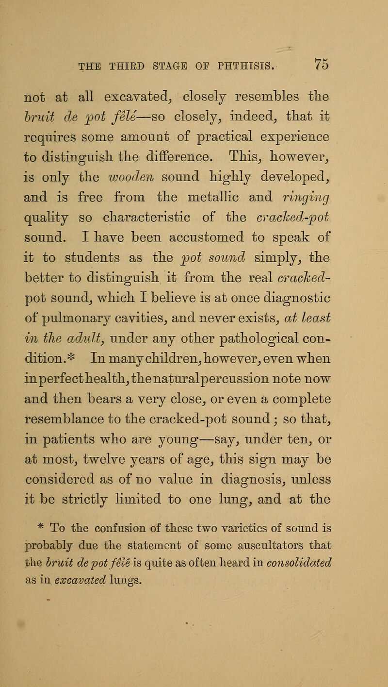 not at all excavated_, closely resembles the hruit de pot fSle—so closely^ iiideed_, that it requires some amount of practical experience to distinguish, the difference. This^ however^ is only the -wooden sound highly developed^ and is free from the metallic and ringing quality so characteristic of the crached-pot sound. I have been accustomed to speak of it to students as the pot sound simply^ the better to distinguish it from the real cracked- pot soundj which I believe is at once diagnostic of pulmonary cavities^ and never exists^ at least in the adult, under any other pathological con- dition.* In many children^ however^ even when inperfecthealthy thenaturalpercussion note now and then bears a very close^ or even a complete resemblance to the cracked-pot sound; so that^ in patients who are young—say, under ten_, or at most_, twelve years of age_, this sign may be considered as of no value in diagnosis, unless it be strictly limited to one lung, and at the * To the confusion of these two varieties of sound is probably due the statement of some auscultators that the hruit de pot file is quite as often heard in consolidated as in excavated lungs.