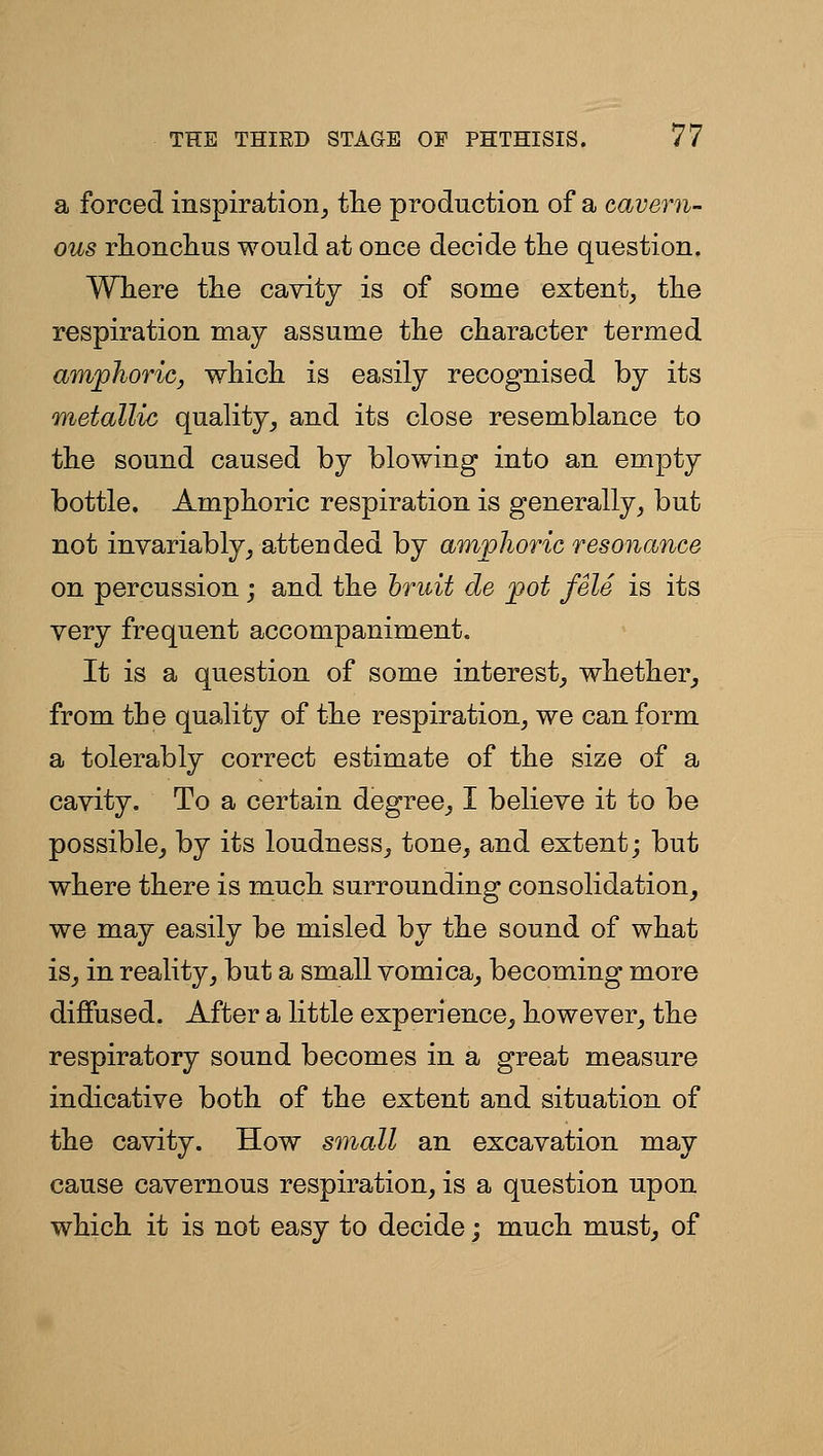 a forced inspiration^ tlie production of a cavern- ous rlionclius would at once decide the question. Wliere the cavity is of some extent, tlie respiration may assume the character termed amphoric, which is easily recognised by its metallic quality, and its close resemblance to the sound caused by blowing into an empty bottle. Amphoric respiration is generally, but not invariably, attended by amphoric resonance on percussion; and the bruit de pot fele is its very frequent accompaniment. It is a question of some interest, whether, from the quality of the respiration, we can form a tolerably correct estimate of the size of a cavity. To a certain degree, I believe it to be possible, by its loudness, tone, and extent; but where there is much surrounding consolidation, we may easily be misled by the sound of what is, in reality, but a small vomica, becoming more diffused. After a little experience, however, the respiratory sound becomes in a great measure indicative both of the extent and situation of the cavity. How small an excavation may cause cavernous respiration, is a question upon which it is not easy to decide; much must, of