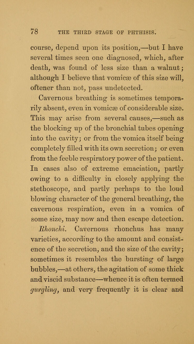 course^ depend upon its position^—but I have several times seen one diagnosed^ wliich^ after deathj was found of less size than a walnut; althougli I believe tbat vomicae of this size will^ oftener tlian not_, pass undetected. Cavernous breathing is sometimes tempora- rily absent^ even in vomicBO of considerable size. This may arise from several causes^—such as the blocking up of the bronchial tubes opening into the cavity; or from the vomica itself being completely filled with its own secretion; or even from the feeble respiratory power of the patient. In cases also of extreme emaciation^ partly owing to a difiiculty in closely applying the stethoscope^ and partly perhaps to the loud blowing character of the general breathings the cavernous respiration^ even in a vomica of some size^ may now and then escape detection. RhoncM. Cavernous rhonchus has many varieties^ according to the amount and consist- ence of the secretion^ and the size of the cavity; sometimes it resembles the bursting of large bubbles^—at others^ the agitation of some thick and viscid substance—whence it is often termed gurgling, and very frequently it is clear and