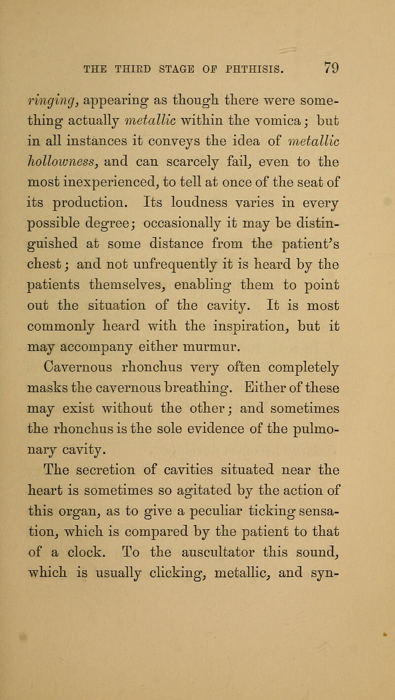 ringing, appearing as thougli tliere were some- thing actually metallic witMn the vomica; but in all instances it conveys the idea of metallic holloivness, and can scarcely fail_, even to the most inexperienced^ to tell at once of the seat of its production. Its loudness varies in every possible degree; occasionally it may be distin- guished at some distance from the patient^s chest j and not unfrequently it is heard by the patients themselves_, enabling them to point out the situation of the cavity. It is most commonly heard with the inspiration^ but it may accompany either murmur. Cavernous rhonchus very often completely masks the cavernous breathing. Either of these may exist without the other; and sometimes the rhonchus is the sole evidence of the pulmo- nary cavity. The secretion of cavities situated near the heart is sometimes so agitated by the action of this organ^ as to give a peculiar ticking sensa- tion^ which is compared by the patient to that of a clock. To the auscultator this sounds which is usually clicking, metallic^ and syn-