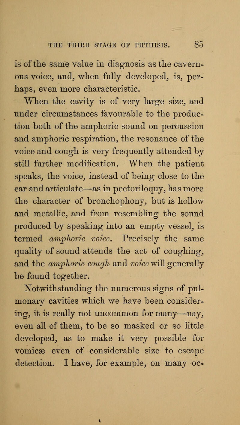 is of the same value in diagnosis as tlie cavern- ous voice, and_, when fully developed, is, per- haps, even more characteristic. When the cavity is of very large size, and under circumstances favourable to the produc- tion both of the amphoric sound on percussion and amphoric respiration, the resonance of the voice and cough is very frequently attended by still further modification. When the patient speaks, the voice, instead of being close to the ear and articulate—as in pectoriloquy, has more the character of bronchophony, but is hollow and metallic, and from resembling the sound produced by speaking into an empty vessel, is termed amphoric voice. Precisely the same quality of sound attends the act of coughing, and the amphoric cough and 'yoi'ce will generally be found together. Notwithstanding the numerous signs of pul- monary cavities which we have been consider- ing, it is really not uncommon for many—nay, even all of them, to be so masked or so little developed, as to make it very possible for vomicae even of considerable size to escape detection. I have, for example, on many oc-