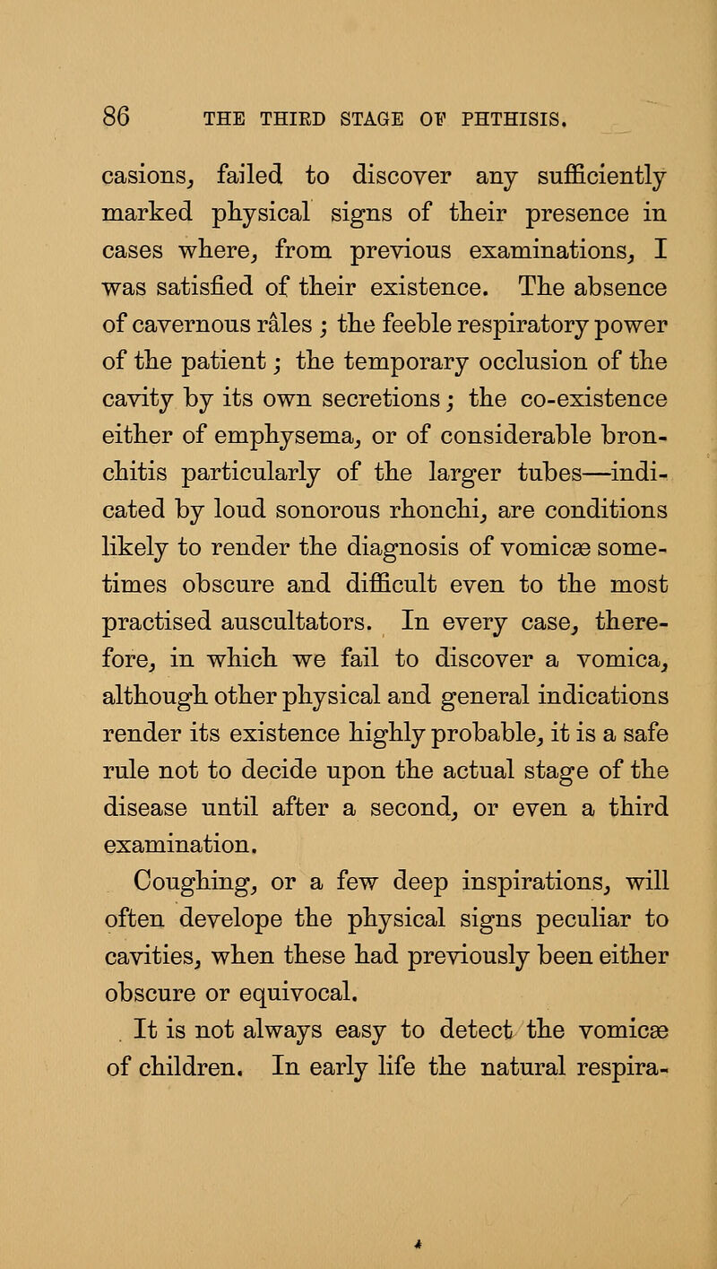 casionSj failed to discover any sufficiently marked physical signs of their presence in cases where^ from previous examinations^ I was satisfied of their existence. The absence of cavernous rales ; the feeble respiratory power of the patient; the temporary occlusion of the cavity by its own secretions; the co-existence either of emphysema_, or of considerable bron- chitis particularly of the larger tubes—indi- cated by loud sonorous rhonchi^ are conditions likely to render the diagnosis of vomicae some- times obscure and difficult even to the most practised auscultators. In every case^ there- fore^ in which we fail to discover a vomica,, although other physical and general indications render its existence highly probable^ it is a safe rule not to decide upon the actual stage of the disease until after a second, or even a third examination. Coughing, or a few deep inspirations, will often develope the physical signs peculiar to cavities, when these had previously been either obscure or equivocal. It is not always easy to detect the vomicae of children. In early life the natural respira-