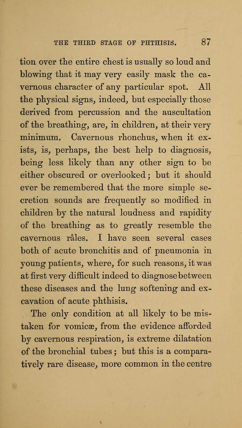 tion over tlie entire chest is usually so loud and blowing that it may very easily mask the ca- vernous character of any particular spot. All the physical signs^ indeed^ but especially those derived from percussion and the auscultation of the breathing, are, in children, at their very minimum. Cavernous rhonchus, when it ex- istSj is, perhaps, the best help to diagnosis, being less likely than any other sign to be either obscured or overlooked; but it should ever be remembered that the more simple se- cretion sounds are frequently so modified in children by the natural loudness and rapidity of the breathing as to greatly resemble the cavernous rales. I have seen several cases both of acute bronchitis and of pneumonia in young patients, where, for such reasons, it was at first very difficult indeed to diagnosebetween these diseases and the lung softening and ex- cavation of acute phthisis. The only condition at all likely to be mis- taken for vomicae, from the evidence afforded by cavernous respiration, is extreme dilatation of the bronchial tubes; but this is a compara- tively rare disease, more common in the centre