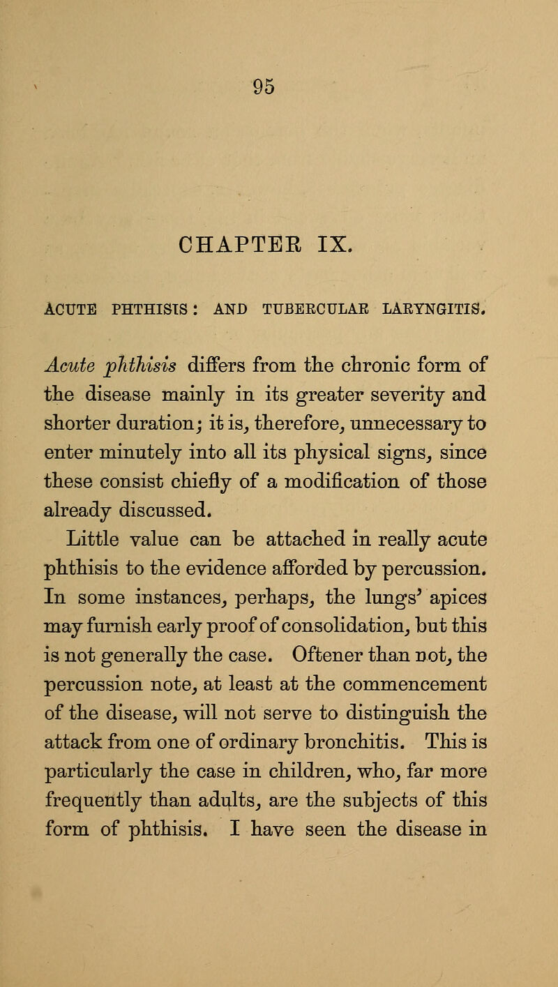 CHAPTER IX. ACUTE PHTHISIS : AND TUBEECULAE LAEYNGITIS. Acute ^phthisis differs from the chronic form of the disease mainly in its greater severity and shorter duration; it is^ therefore^ unnecessary to enter minutely into all its physical signs^ since these consist chiefly of a modification of those already discussed. Little value can be attached in really acute phthisis to the evidence afforded by percussion. In some instances,, perhaps, the lungs^ apices may furnish early proof of consolidation, but this is not generally the case. Oftener than not, the percussion note, at least at the commencement of the disease, will not serve to distinguish the attack from one of ordinary bronchitis. This is particularly the case in children, who, far more frequently than adults, are the subjects of this form of phthisis. I have seen the disease in