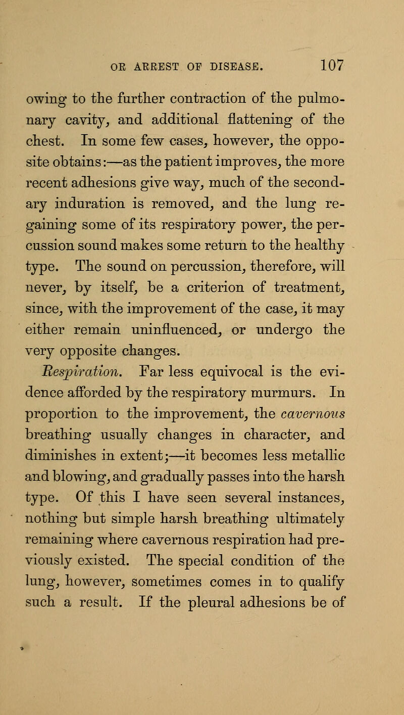 owing to the further contraction of the pulmo- nary cavity^ and additional flattening of the chest. In some few cases, however, the oppo- site obtains:—as the patient improves, the more recent adhesions give way, much of the second- ary induration is removed, and the lung re- gaining some of its respiratory power, the per- cussion sound makes some return to the healthy type. The sound on percussion, therefore, will never, by itself, be a criterion of treatment, since, with the improvement of the case, it may either remain uninfluenced, or undergo the very opposite changes. Respiration. Far less equivocal is the evi- dence afibrded by the respiratory murmurs. In proportion to the improvement, the cavernous breathing usually changes in character, and diminishes in extent;—it becomes less metallic and blowing, and gradually passes into the harsh type. Of this I have seen several instances, nothing but simple harsh breathing ultimately remaining where cavernous respiration had pre- viously existed. The special condition of the lung, however, sometimes comes in to qualify such a result. If the pleural adhesions be of