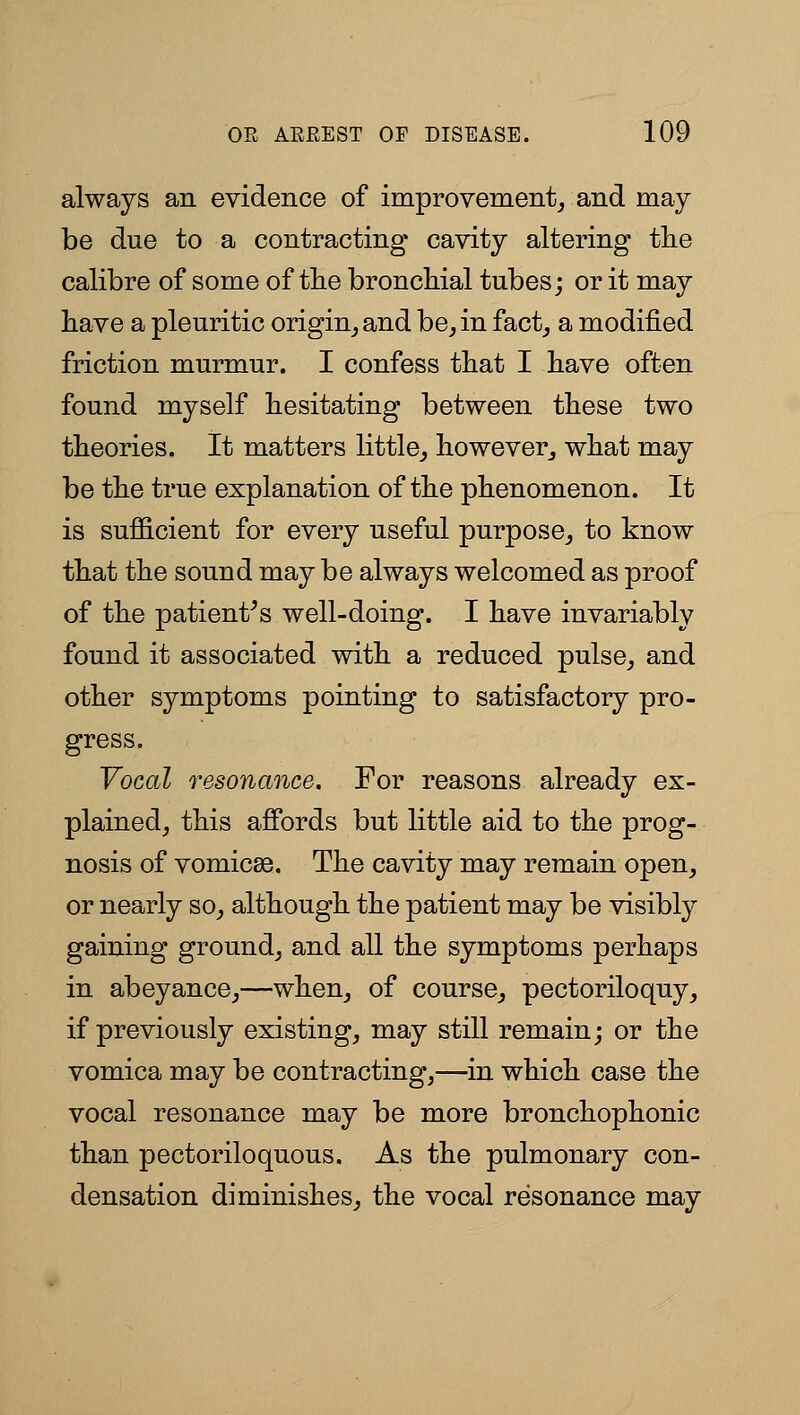 always an evidence of improvement^ and may be due to a contracting cavity altering the calibre of some of tbe broncbial tubes; or it may have a pleuritic origin_, and be^ in fact_, a modified friction murmur. I confess that I bave often found myself hesitating between these two theories. It matters little^ however^ what may be the true explanation of the phenomenon. It is sufficient for every useful purpose,, to know that the sound may be always welcomed as proof of the patient^s well-doing. I have invariably found it associated with a reduced pulse^ and other symptoms pointing to satisfactory pro- gress. Vocal resonance. For reasons already ex- plained, this affords but little aid to the prog- nosis of vomicse. The cavity may remain open, or nearly so, although the patient may be visibly gaining ground, and all the symptoms perhaps in abeyance,—when, of course, pectoriloquy, if previously existing, may still remain; or the vomica may be contracting,—in which case the vocal resonance may be more bronchophonic than pectoriloquous. As the pulmonary con- densation diminishes, the vocal resonance may