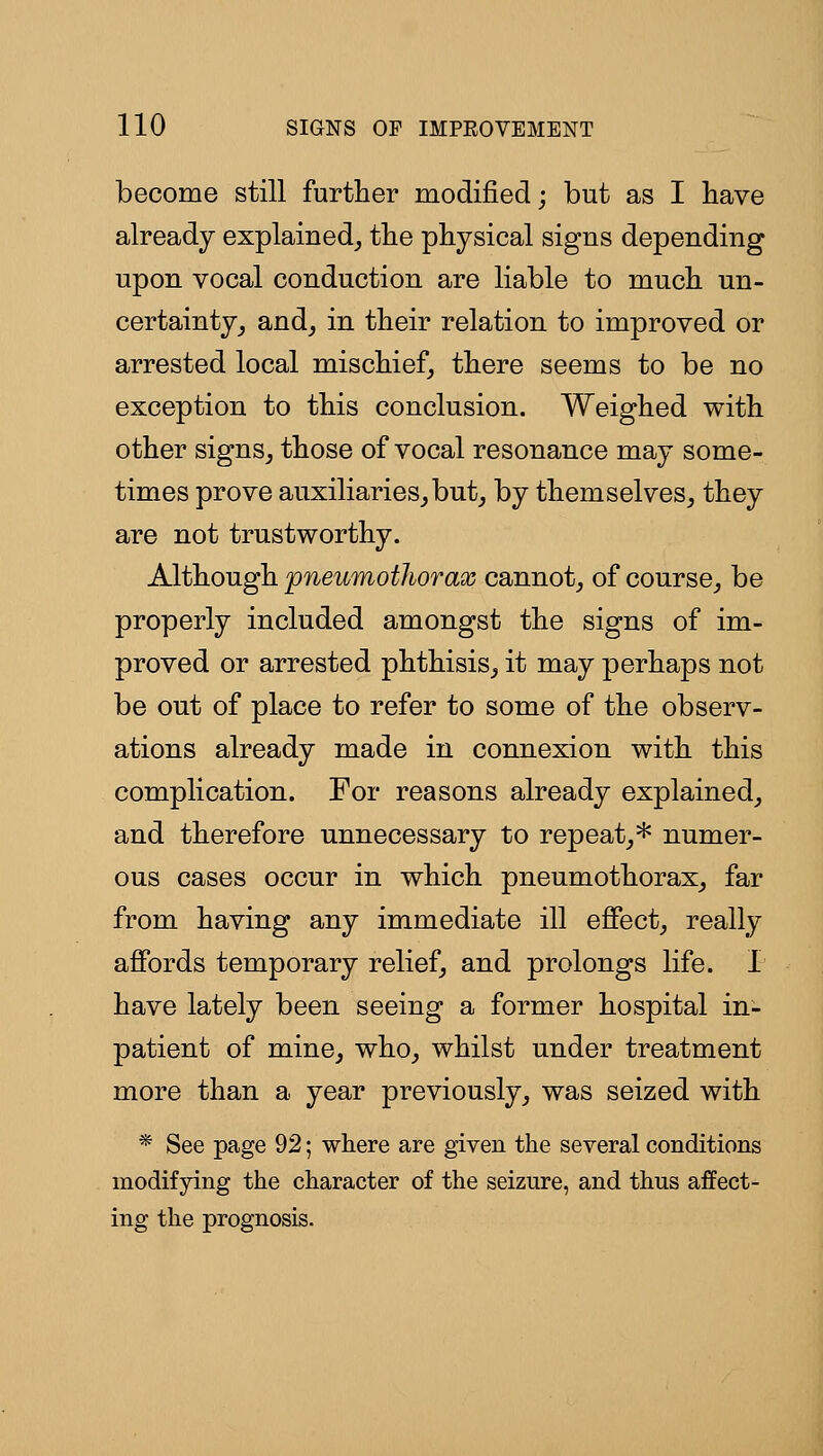 become still further modified; but as I bave already explained^ the physical signs depending upon vocal conduction are liable to much un- certainty_, and_, in their relation to improved or arrested local mischief, there seems to be no exception to this conclusion. Weighed with other signSj those of vocal resonance may some- times prove auxiliarieSjbut^ by themselves^ they are not trustworthy. Although pneumothorax cannot^ of course,, be properly included amongst the signs of im- proved or arrested phthisis^ it may perhaps not be out of place to refer to some of the observ- ations already made in connexion with this complication. For reasons already explained^ and therefore unnecessary to repeat^* numer- ous cases occur in which pneumothorax^ far from having any immediate ill effect, really affords temporary relief, and prolongs life. 1 have lately been seeing a former hospital in- patient of mine, who, whilst under treatment more than a year previously, was seized with * See page 92; where are given the several conditions modifying the character of the seizure, and thus affect- ing the prognosis.