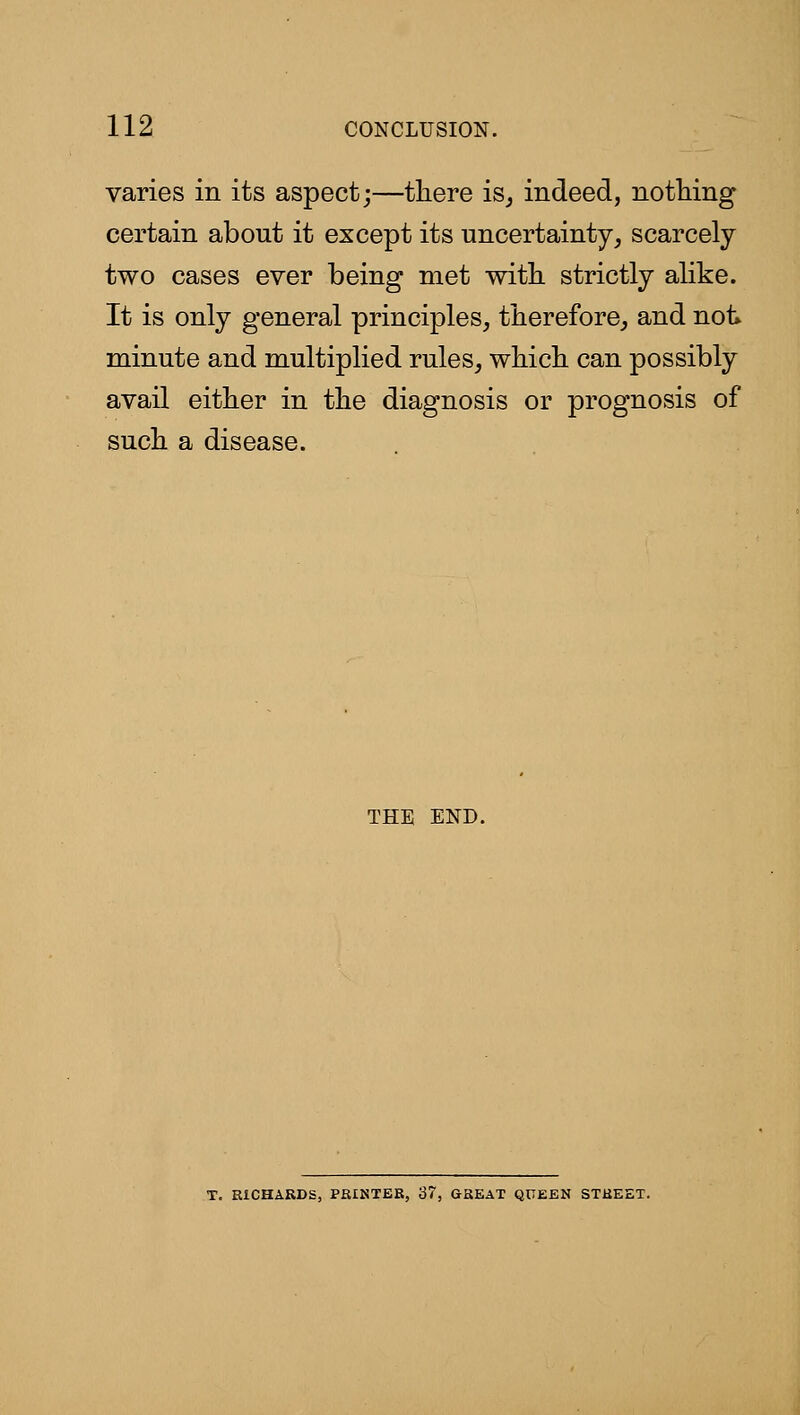 varies in its aspect;—there isj indeed, nothing certain about it except its uncertainty^ scarcely two cases ever being met with strictly alike. It is only general principles, therefore, and not^ minute and multiplied rules, which can possibly avail either in the diagnosis or prognosis of such a disease. THE END. T. RICHARDS, PEINTER, 37, GREAT QUEEN STREET.