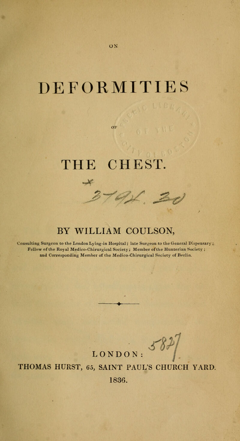 UN DEFORMITIES OF THE CHEST. BY WILLIAM COULSON, Consulting Surgeon to the London Lying-in Hospital; late Surgeon to the General Dispensary; Fellow of the Royal Medico-Chirurgical Society; Member of the Hunterian Society ; and Corresponding Member of the Medico-Chirurgical Society of Berlin. rs>l LONDON: THOMAS HURST, 65, SAINT PAUL'S CHURCH YARD. 1836.