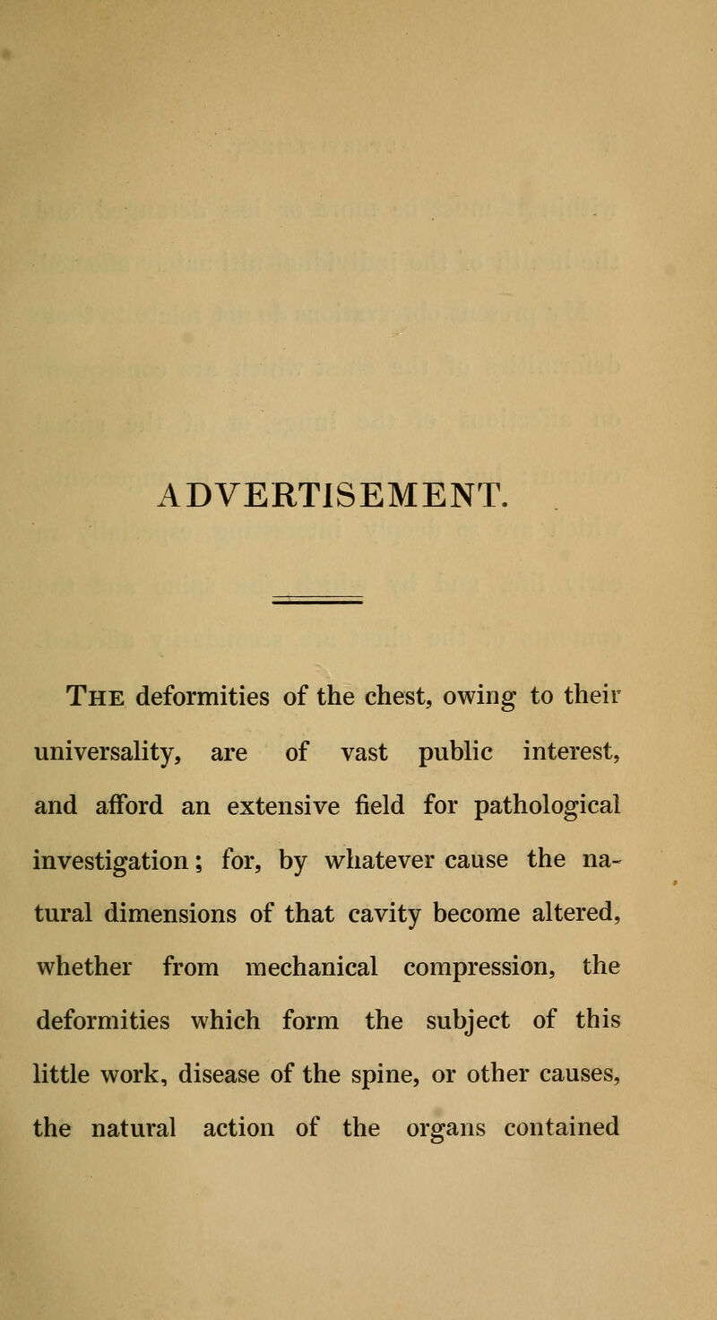 ADVERTISEMENT. The deformities of the chest, owing to their universality, are of vast public interest, and afford an extensive field for pathological investigation; for, by whatever cause the na- tural dimensions of that cavity become altered, whether from mechanical compression, the deformities which form the subject of this little work, disease of the spine, or other causes, the natural action of the organs contained