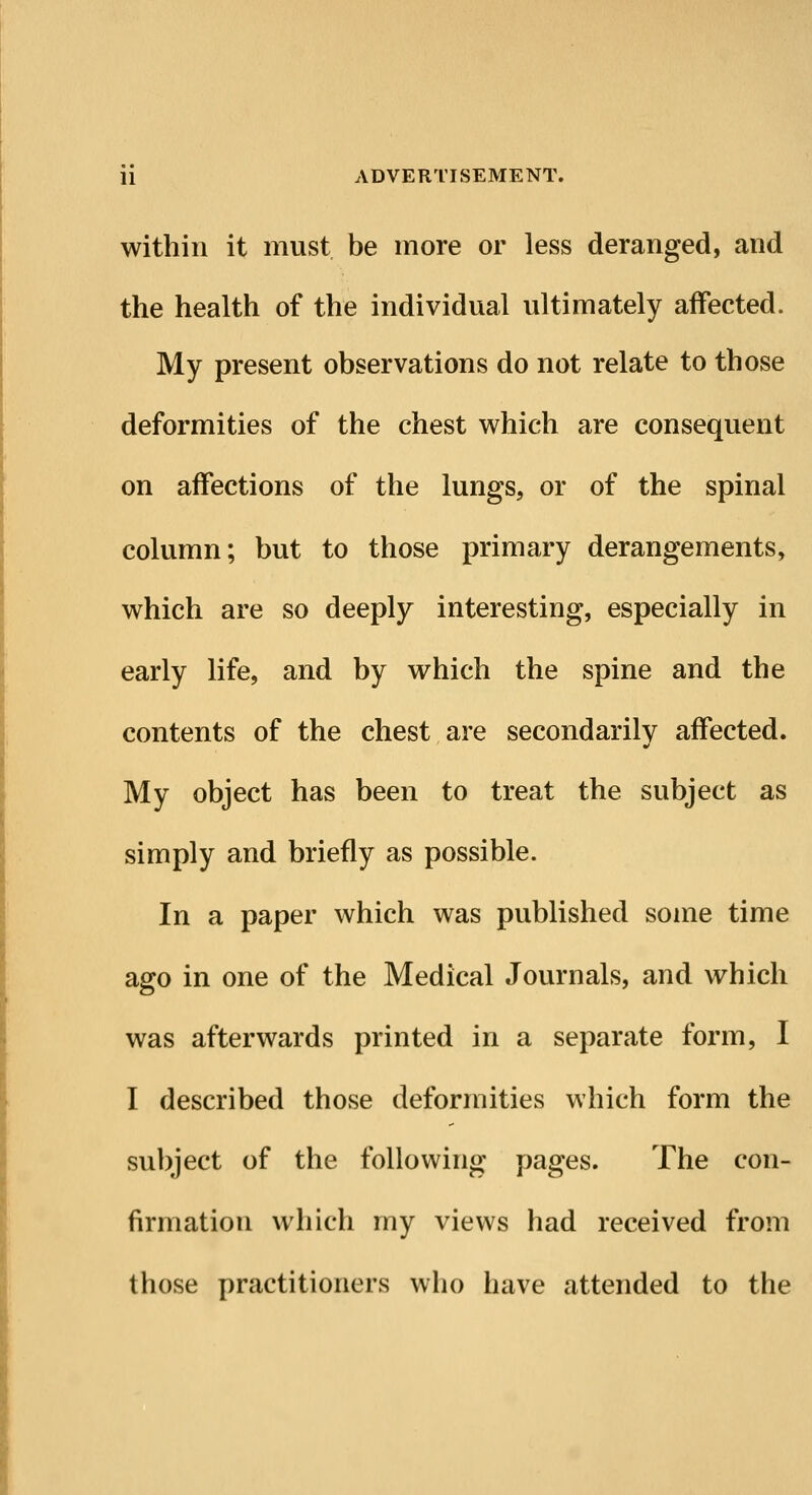 within it must be more or less deranged, and the health of the individual ultimately affected. My present observations do not relate to those deformities of the chest which are consequent on affections of the lungs, or of the spinal column; but to those primary derangements, which are so deeply interesting, especially in early life, and by which the spine and the contents of the chest are secondarily affected. My object has been to treat the subject as simply and briefly as possible. In a paper which was published some time ago in one of the Medical Journals, and which was afterwards printed in a separate form, I I described those deformities which form the subject of the following pages. The con- firmation which my views had received from those practitioners who have attended to the