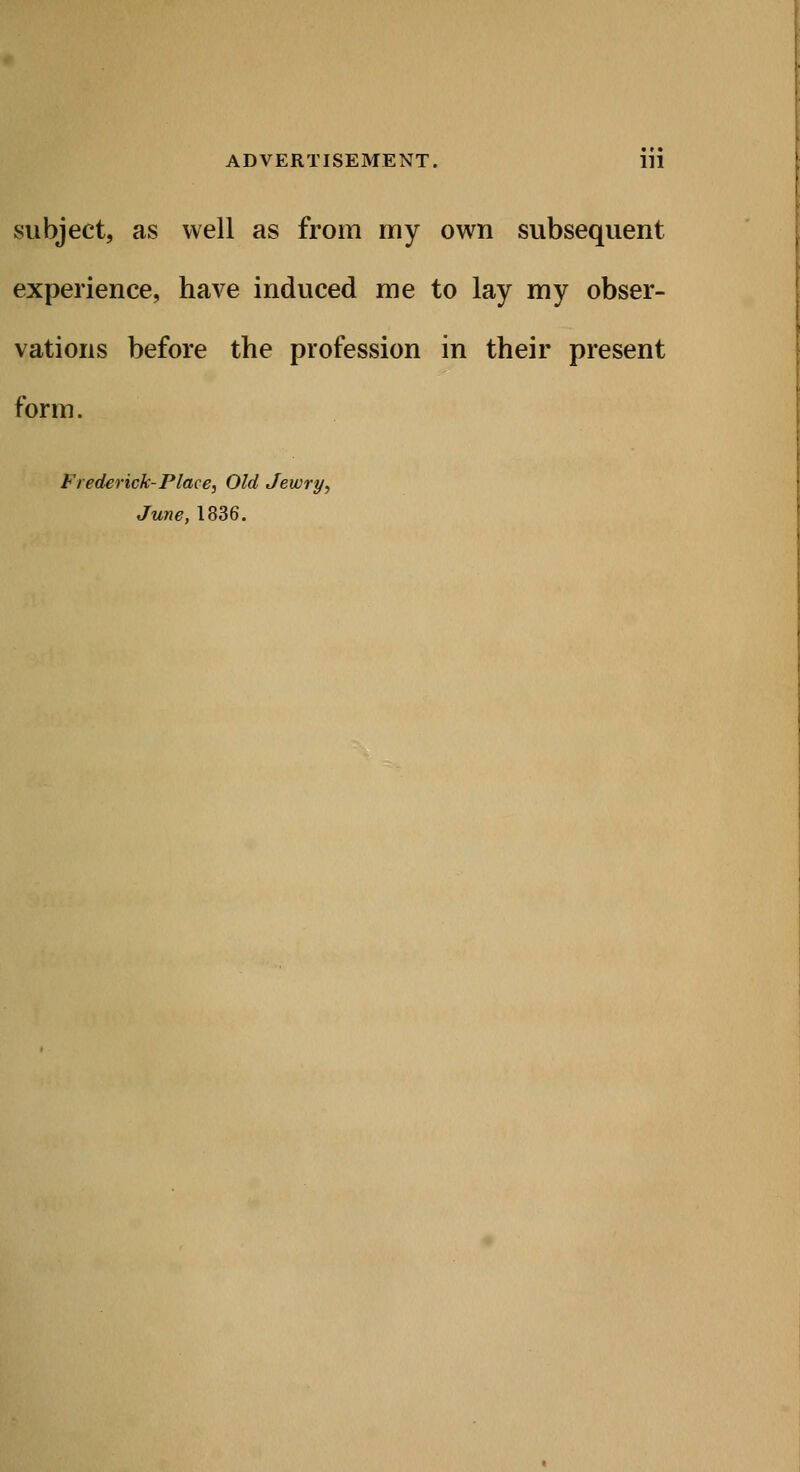 subject, as well as from my own subsequent experience, have induced me to lay my obser- vations before the profession in their present form. Frederick-Place, Old Jewry, June, 1836.