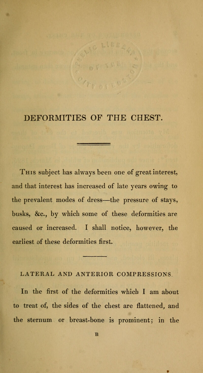 DEFORMITIES OF THE CHEST. This subject has always been one of great interest, and that interest lias increased of late years owing to the prevalent modes of dress—the pressure of stays, busks, &c, by which some of these deformities are caused or increased. I shall notice, however, the earliest of these deformities first. LATERAL AND ANTERIOR COMPRESSIONS. In the first of the deformities which I am about to treat of, the sides of the chest are flattened, and the sternum or breast-bone is prominent; in the B