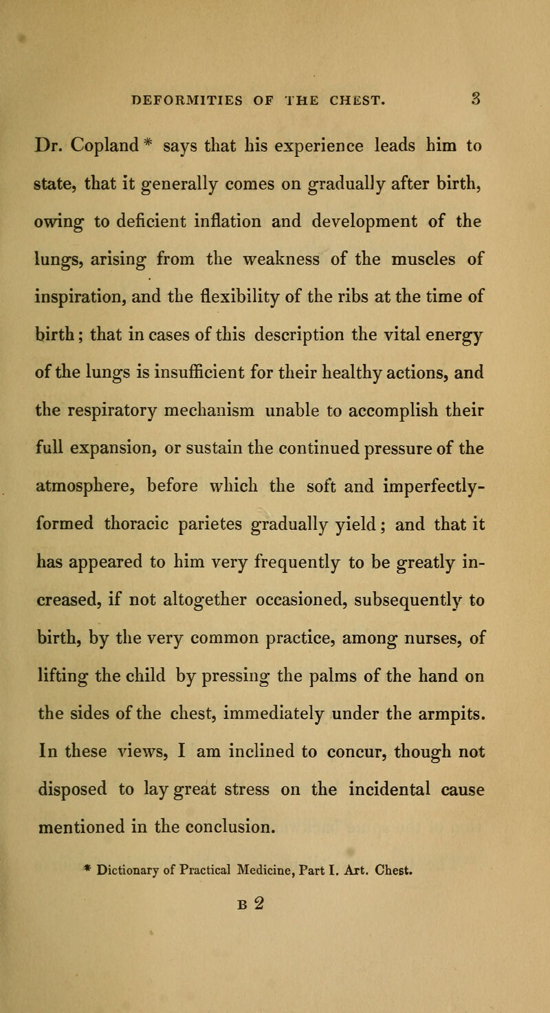 Dr. Copland * says that his experience leads him to state, that it generally comes on gradually after birth, owing to deficient inflation and development of the lungs, arising from the weakness of the muscles of inspiration, and the flexibility of the ribs at the time of birth; that in cases of this description the vital energy of the lungs is insufficient for their healthy actions, and the respiratory mechanism unable to accomplish their full expansion, or sustain the continued pressure of the atmosphere, before which the soft and imperfectly- formed thoracic parietes gradually yield; and that it has appeared to him very frequently to be greatly in- creased, if not altogether occasioned, subsequently to birth, by the very common practice, among nurses, of lifting the child by pressing the palms of the hand on the sides of the chest, immediately under the armpits. In these views, I am inclined to concur, though not disposed to lay great stress on the incidental cause mentioned in the conclusion. * Dictionary of Practical Medicine, Part I. Art. Che6t. B 2