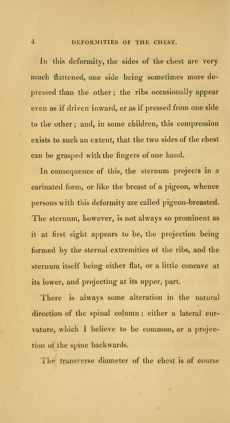 Iii this deformity, the sides of the chest are very much flattened, one side being sometimes more de- pressed than the other; the ribs occasionally appear even as if driven inward, or as if pressed from one side to the other; and, in some children, this compression exists to such an extent, that the two sides of the chest can be grasped with the fingers of one hand. In consequence of this, the sternum projects in a carinated form, or like the breast of a pigeon, whence persons with this deformity are called pigeon-breasted. The sternum, however, is not always so prominent as it at first sight appears to be, the projection being formed by the sternal extremities of the ribs, and the sternum itself being either flat, or a little concave at its lower, and projecting at its upper, part. There is always some alteration in the natural direction of the spinal column; either a lateral cur- vature, which I believe to be common, or a projec- tion of the spine backwards. The transverse diameter of the chest is of course