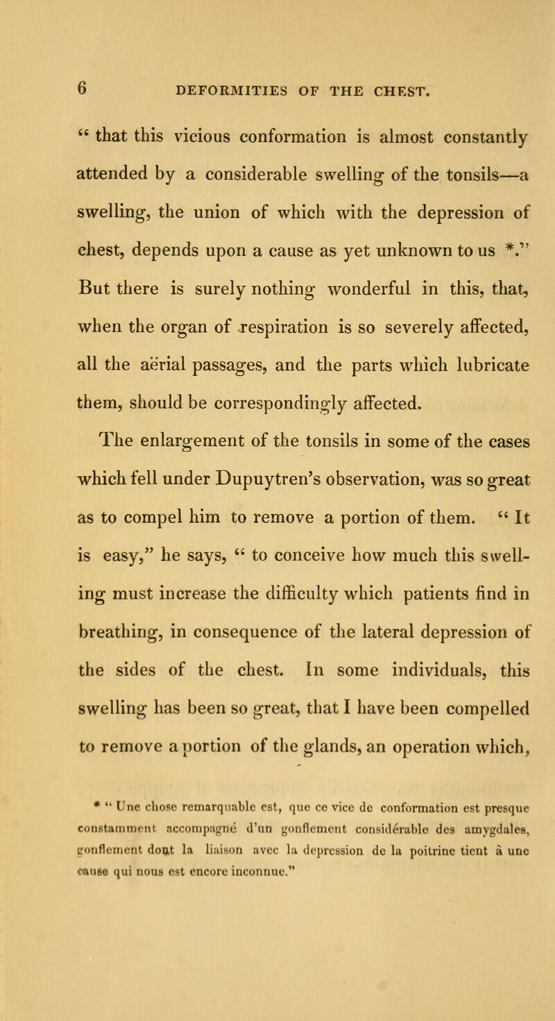  that this vicious conformation is almost constantly attended by a considerable swelling of the tonsils—a swelling, the union of which with the depression of chest, depends upon a cause as yet unknown to us *. But there is surely nothing wonderful in this, that, when the organ of respiration is so severely affected, all the aerial passages, and the parts which lubricate them, should be correspondingly affected. The enlargement of the tonsils in some of the cases which fell under Dupuytren's observation, was so great as to compel him to remove a portion of them.  It is easy, he says,  to conceive how much this swell- ing must increase the difficulty which patients find in breathing, in consequence of the lateral depression of the sides of the chest. In some individuals, this swelling has been so great, that I have been compelled to remove a portion of the glands, an operation which, *  Une chose remarqnablc est, que co vice de conformation est presque constamment accoinp:igm> d'un gonflcment considerable des amygdales, LT'inflcment dout la liaison avee la depression de la poitrinc tient a une cause qui nous est encore inconnuc.