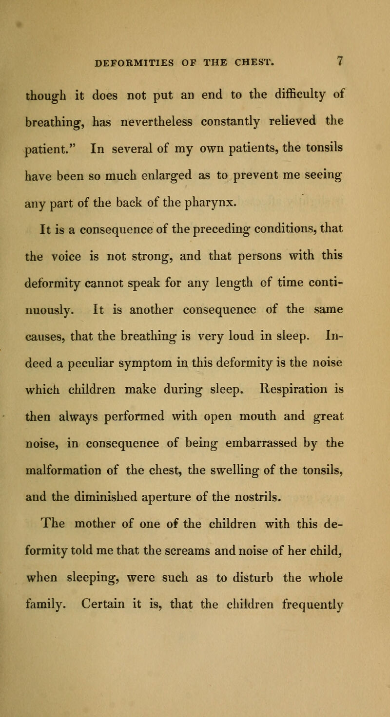 though it does not put an end to the difficulty of breathing, has nevertheless constantly relieved the patient. In several of my own patients, the tonsils have been so much enlarged as to prevent me seeing any part of the back of the pharynx. It is a consequence of the preceding conditions, that the voice is not strong, and that persons with this deformity cannot speak for any length of time conti- nuously. It is another consequence of the same causes, that the breathing is very loud in sleep. In- deed a peculiar symptom in this deformity is the noise which children make during sleep. Respiration is then always performed with open mouth and great noise, in consequence of being embarrassed by the malformation of the chest, the swelling of the tonsils, and the diminished aperture of the nostrils. The mother of one of the children with this de- formity told me that the screams and noise of her child, when sleeping, were such as to disturb the whole family. Certain it is, that the children frequently