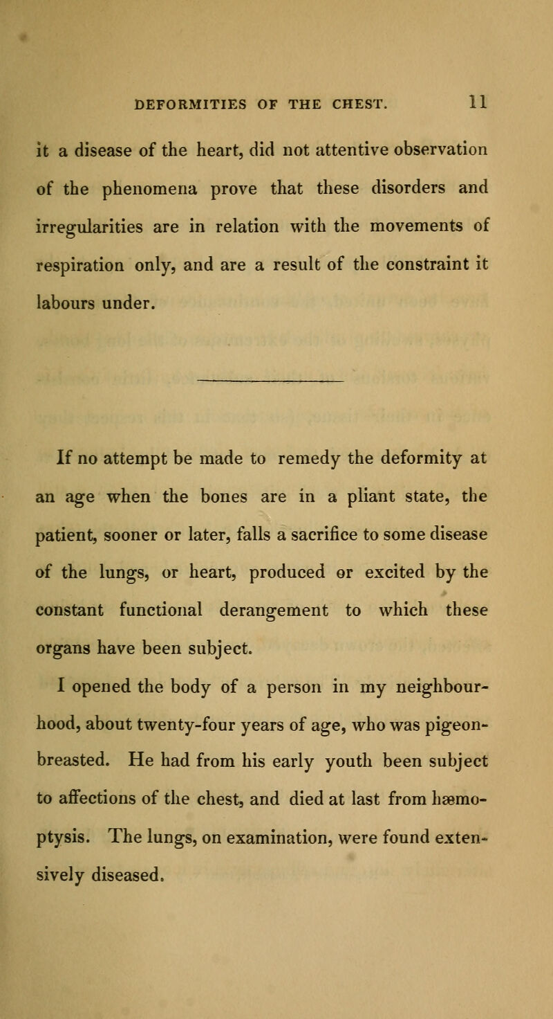 it a disease of the heart, did not attentive observation of the phenomena prove that these disorders and irregularities are in relation with the movements of respiration only, and are a result of the constraint it labours under. If no attempt be made to remedy the deformity at an age when the bones are in a pliant state, the patient, sooner or later, falls a sacrifice to some disease of the lungs, or heart, produced or excited by the constant functional derangement to which these organs have been subject. I opened the body of a person in my neighbour- hood, about twenty-four years of age, who was pigeon- breasted. He had from his early youth been subject to affections of the chest, and died at last from haemo- ptysis. The lungs, on examination, were found exten- sively diseased.