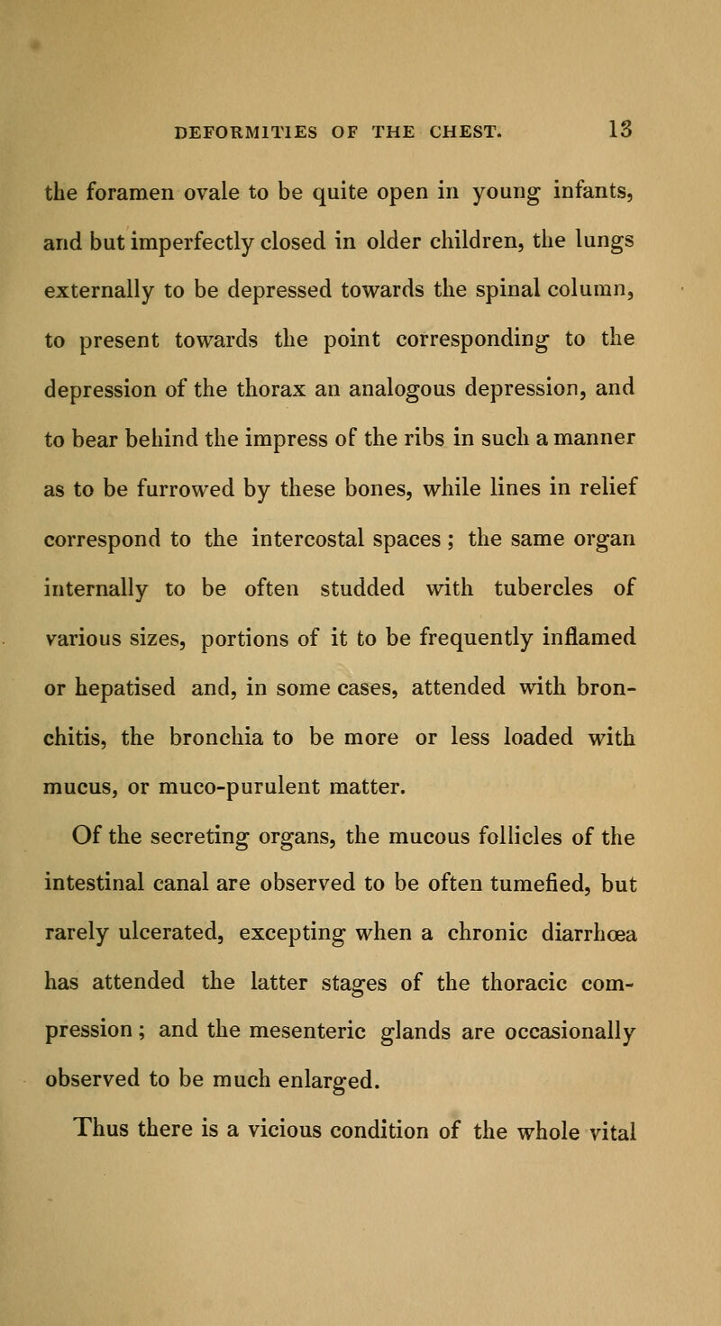 the foramen ovale to be quite open in young infants, and but imperfectly closed in older children, the lungs externally to be depressed towards the spinal column, to present towards the point corresponding to the depression of the thorax an analogous depression, and to bear behind the impress of the ribs in such a manner as to be furrowed by these bones, while lines in relief correspond to the intercostal spaces; the same organ internally to be often studded with tubercles of various sizes, portions of it to be frequently inflamed or hepatised and, in some cases, attended with bron- chitis, the bronchia to be more or less loaded with mucus, or muco-purulent matter. Of the secreting organs, the mucous follicles of the intestinal canal are observed to be often tumefied, but rarely ulcerated, excepting when a chronic diarrhoea has attended the latter stages of the thoracic com- pression; and the mesenteric glands are occasionally observed to be much enlarged. Thus there is a vicious condition of the whole vital