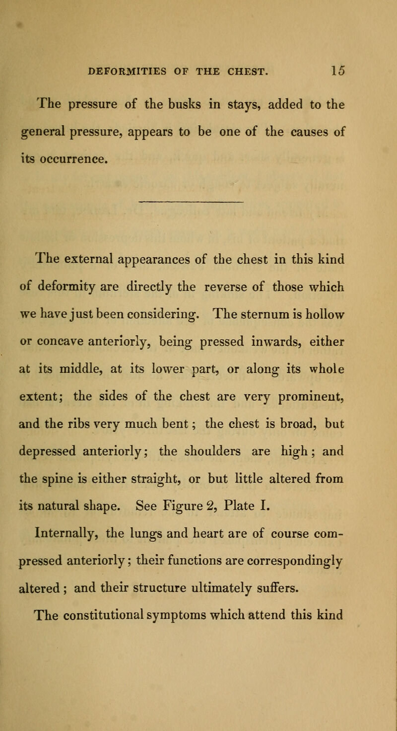 The pressure of the busks in stays, added to the general pressure, appears to be one of the causes of its occurrence. The external appearances of the chest in this kind of deformity are directly the reverse of those which we have just been considering. The sternum is hollow or concave anteriorly, being pressed inwards, either at its middle, at its lower part, or along its whole extent; the sides of the chest are very prominent, and the ribs very much bent; the chest is broad, but depressed anteriorly; the shoulders are high; and the spine is either straight, or but little altered from its natural shape. See Figure 2, Plate I. Internally, the lungs and heart are of course com- pressed anteriorly; their functions are correspondingly altered ; and their structure ultimately suffers. The constitutional symptoms which attend this kind