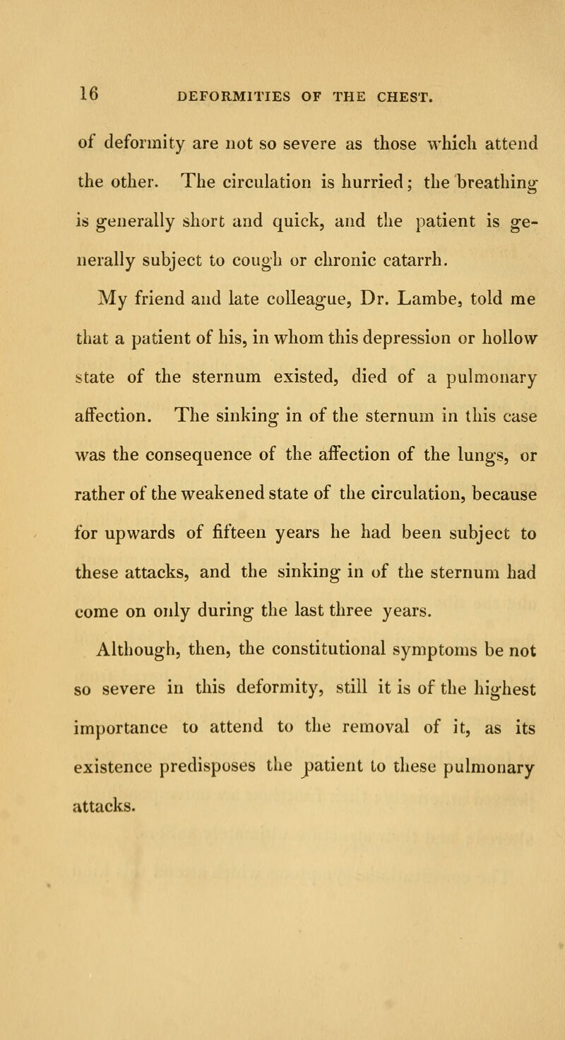 of deformity are not so severe as those which attend the other. The circulation is hurried; the breathing is generally short and quick, and the patient is ge- nerally subject to cough or chronic catarrh. My friend and late colleague, Dr. Lambe, told me that a patient of his, in whom this depression or hollow state of the sternum existed, died of a pulmonary affection. The sinking in of the sternum in this case was the consequence of the affection of the lungs, or rather of the weakened state of the circulation, because for upwards of fifteen years he had been subject to these attacks, and the sinking in of the sternum had come on only during the last three years. Although, then, the constitutional symptoms be not so severe in this deformity, still it is of the highest importance to attend to the removal of it, as its existence predisposes the patient to these pulmonary attacks.