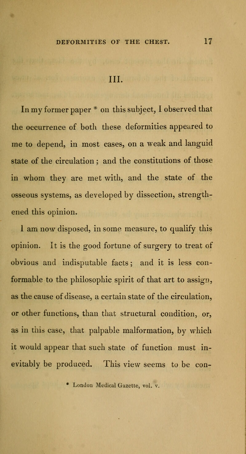 III. In my former paper * on this subject, I observed that the occurrence of both these deformities appeared to me to depend, in most cases, on a weak and languid state of the circulation; and the constitutions of those in whom they are met with, and the state of the osseous systems, as developed by dissection, strength- ened this opinion. 1 am now disposed, in some measure, to qualify this opinion. It is the good fortune of surgery to treat of obvious and indisputable facts; and it is less con- formable to the philosophic spirit of that art to assign, as the cause of disease, a certain state of the circulation, or other functions, than that structural condition, or, as in this case, that palpable malformation, by which it would appear that such state of function must in- evitably be produced. This view seems to be con- * London Medical Gazette, vol. v.