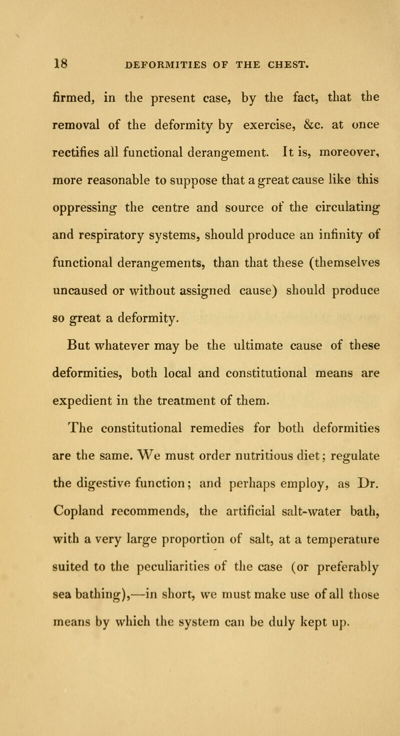 firmed, in the present case, by the fact, that the removal of the deformity by exercise, &c. at once rectifies all functional derangement. It is, moreover, more reasonable to suppose that a great cause like this oppressing the centre and source of the circulating and respiratory systems, should produce an infinity of functional derangements, than that these (themselves uncaused or without assigned cause) should produce so great a deformity. But whatever may be the ultimate cause of these deformities, both local and constitutional means are expedient in the treatment of them. The constitutional remedies for both deformities are the same. We must order nutritious diet; regulate the digestive function; and perhaps employ, as Dr. Copland recommends, the artificial salt-water bath, with a very large proportion of salt, at a temperature suited to the peculiarities of the case (or preferably sea bathing),—in short, we must make use of all those means by which the system can be duly kept up.