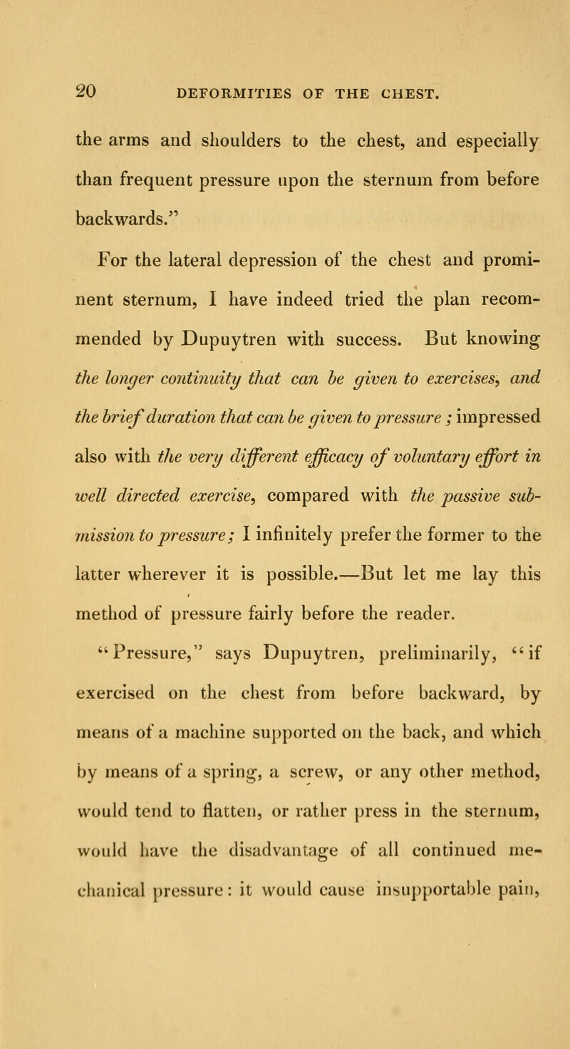 the arms and shoulders to the chest, and especially than frequent pressure upon the sternum from before backwards. For the lateral depression of the chest and promi- nent sternum, I have indeed tried the plan recom- mended by Dupuytren with success. But knowing the longer continuity that can be given to exercises, and the brief duration that can be given to pressure ; impressed also with the very different efficacy of voluntary effort in well directed exercise, compared with the passive sub- mission to pressure; I infinitely prefer the former to the latter wherever it is possible.—But let me lay this method of pressure fairly before the reader. Pressure, says Dupuytren, preliminarily, if exercised on the chest from before backward, by means of a machine supported on the back, and which by means of a spring1, a screw, or any other method, would tend to flatten, or rather press in the sternum, would have the disadvantage of all continued me- chanical pressure: it would cause insupportable pain,