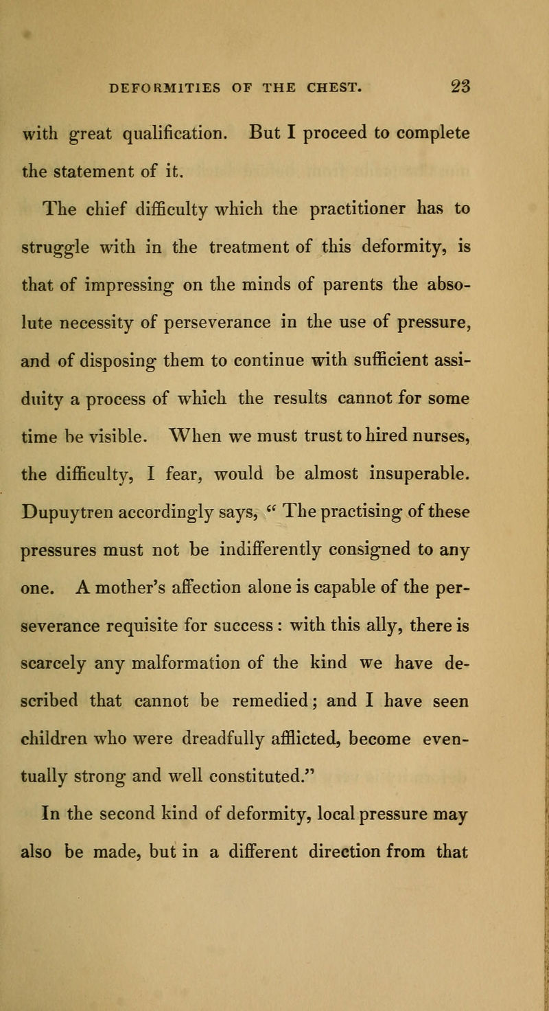 with great qualification. But I proceed to complete the statement of it. The chief difficulty which the practitioner has to struggle with in the treatment of this deformity, is that of impressing on the minds of parents the abso- lute necessity of perseverance in the use of pressure, and of disposing them to continue with sufficient assi- duity a process of which the results cannot for some time be visible. When we must trust to hired nurses, the difficulty, I fear, would be almost insuperable. Dupuytren accordingly says, ie The practising of these pressures must not be indifferently consigned to any one. A mother's affection alone is capable of the per- severance requisite for success : with this ally, there is scarcely any malformation of the kind we have de- scribed that cannot be remedied; and I have seen children who were dreadfully afflicted, become even- tually strong and well constituted. In the second kind of deformity, local pressure may also be made, but in a different direction from that