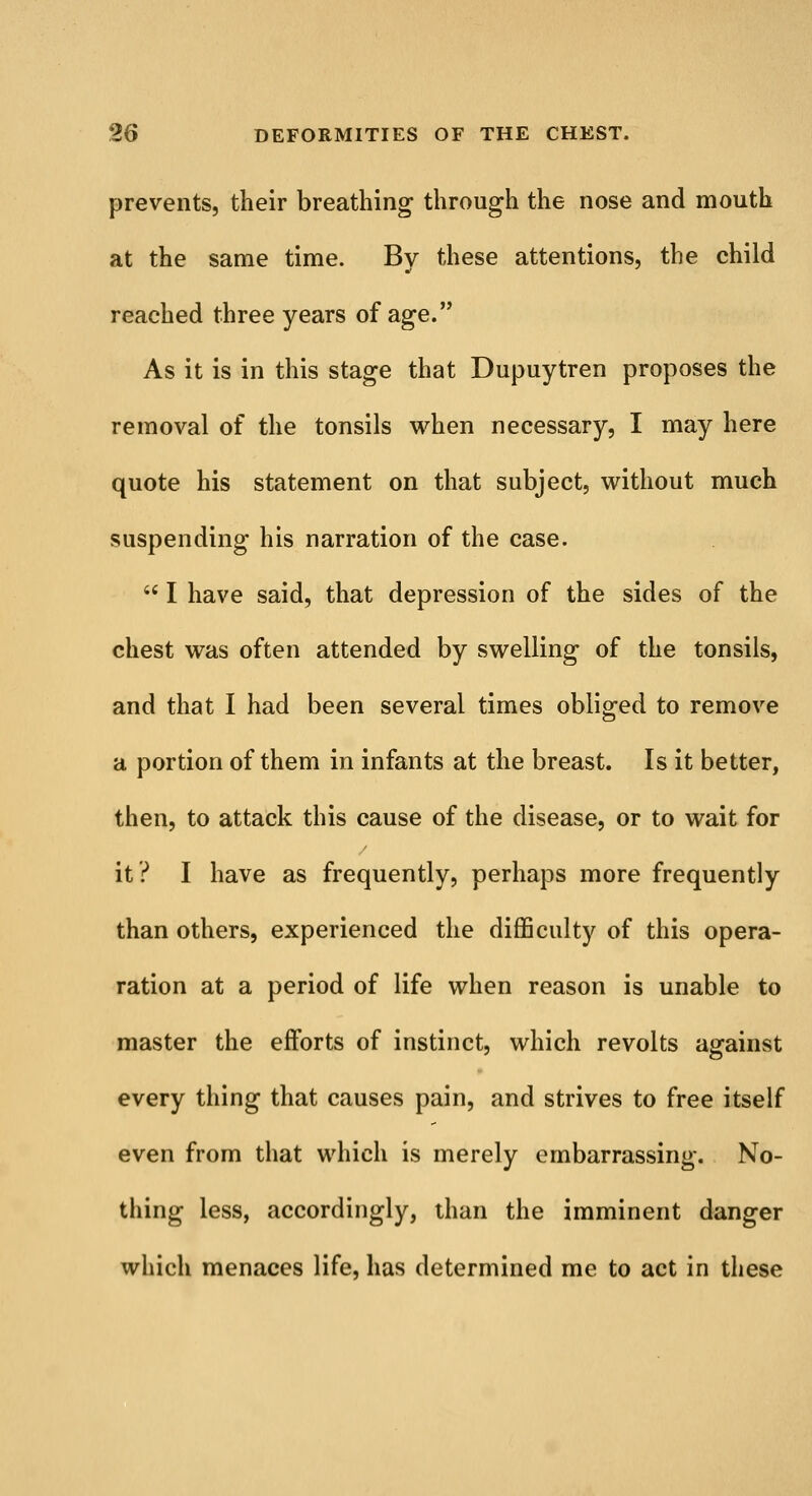 prevents, their breathing through the nose and mouth at the same time. By these attentions, the child reached three years of age. As it is in this stage that Dupuytren proposes the removal of the tonsils when necessary, I may here quote his statement on that subject, without much suspending his narration of the case.  I have said, that depression of the sides of the chest was often attended by swelling of the tonsils, and that I had been several times obliged to remove a portion of them in infants at the breast. Is it better, then, to attack this cause of the disease, or to wait for it? I have as frequently, perhaps more frequently than others, experienced the difficulty of this opera- ration at a period of life when reason is unable to master the efforts of instinct, which revolts against every thing that causes pain, and strives to free itself even from that which is merely embarrassing. No- thing less, accordingly, than the imminent danger which menaces life, has determined me to act in these