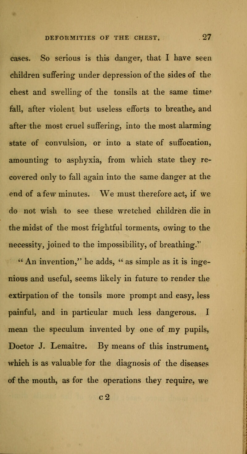 cases. So serious is this danger, that I have seen children suffering under depression of the sides of the chest and swelling of the tonsils at the same time' fall, after violent but useless efforts to breathe^ and after the most cruel suffering, into the most alarming state of convulsion, or into a state of suffocation, amounting to asphyxia, from which state they re- covered only to fall again into the same danger at the end of a few minutes. We must therefore act, if we do not wish to see these wretched children die in the midst of the most frightful torments, owing to the necessity, joined to the impossibility, of breathing.  An invention, he adds,  as simple as it is inge- nious and useful, seems likely in future to render the extirpation of the tonsils more prompt and easy, less painful, and in particular much less dangerous. I mean the speculum invented by one of my pupils, Doctor J. Lemaitre. By means of this instrument, which is as valuable for the diagnosis of the diseases of the mouth, as for the operations they require, we c2