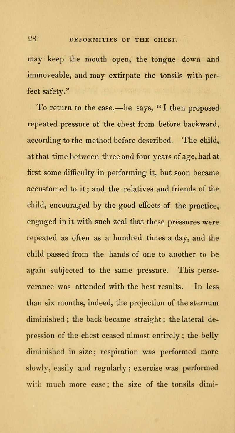 may keep the mouth open, the tongue down and immoveable, and may extirpate the tonsils with per- fect safety. To return to the case,—he says,  I then proposed repeated pressure of the chest from before backward, according- to the method before described. The child, at that time between three and four years of age, had at first some difficulty in performing it, but soon became accustomed to it; and the relatives and friends of the child, encouraged by the good effects of the practice, engaged in it with such zeal that these pressures were repeated as often as a hundred times a day, and the child passed from the hands of one to another to be again subjected to the same pressure. This perse- verance was attended with the best results. In less than six months, indeed, the projection of the sternum diminished; the back became straight; the lateral de- pression of the chest ceased almost entirely ; the belly diminished in size; respiration was performed more slowly, easily and regularly; exercise was performed with much more ease; the size of the tonsils dimi-