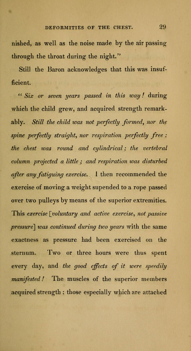nished, as well as the noise made by the air passing through the throat during the night. Still the Baron acknowledges that this was insuf- ficient.  Six or seven years passed in this way! during which the child grew, and acquired strength remark- ably. Still the child was not perfectly formed, nor the spine perfectly straight, nor respiration perfectly free ; the chest was round and cylindrical; the vertebral column projected a little ; and respiration ivas disturbed after any fatiguing exercise. 1 then recommended the exercise of moving a weight supended to a rope passed over two pulleys by means of the superior extremities. This exercise [voluntary and active exercise, not passive pressure'] was continued during tvjo years with the same exactness as pressure had been exercised on the sternum. Two or three hours were thus spent every day, and the good effects of it were speedily manifested! The muscles of the superior members acquired strength ; those especially which are attached