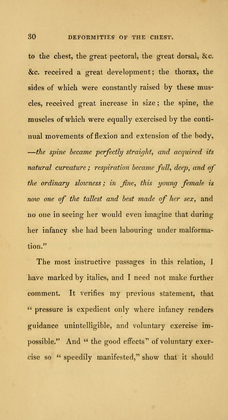 to the chest, the great pectoral, the great dorsal, &c. &c. received a great development; the thorax, the sides of which were constantly raised by these mus- cles, received great increase in size; the spine, the muscles of which were equally exercised by the conti- nual movements of flexion and extension of the body, —the spine became perfectly straight, and acquired its natural curvature ; respiration became full, deep, and of the ordinary slowness; in fine, this young female is now one of the tallest and best made of her sex, and no one in seeing her would even imagine that during her infancy she had been labouring under malforma- tion. The most instructive passages in this relation, J have marked by italics, and I need not make further comment. It verifies my previous statement, that  pressure is expedient only where infancy renders guidance unintelligible, and voluntary exercise im- possible. And  the good effects' of voluntary exer- cise so  speedily manifested, show that it should